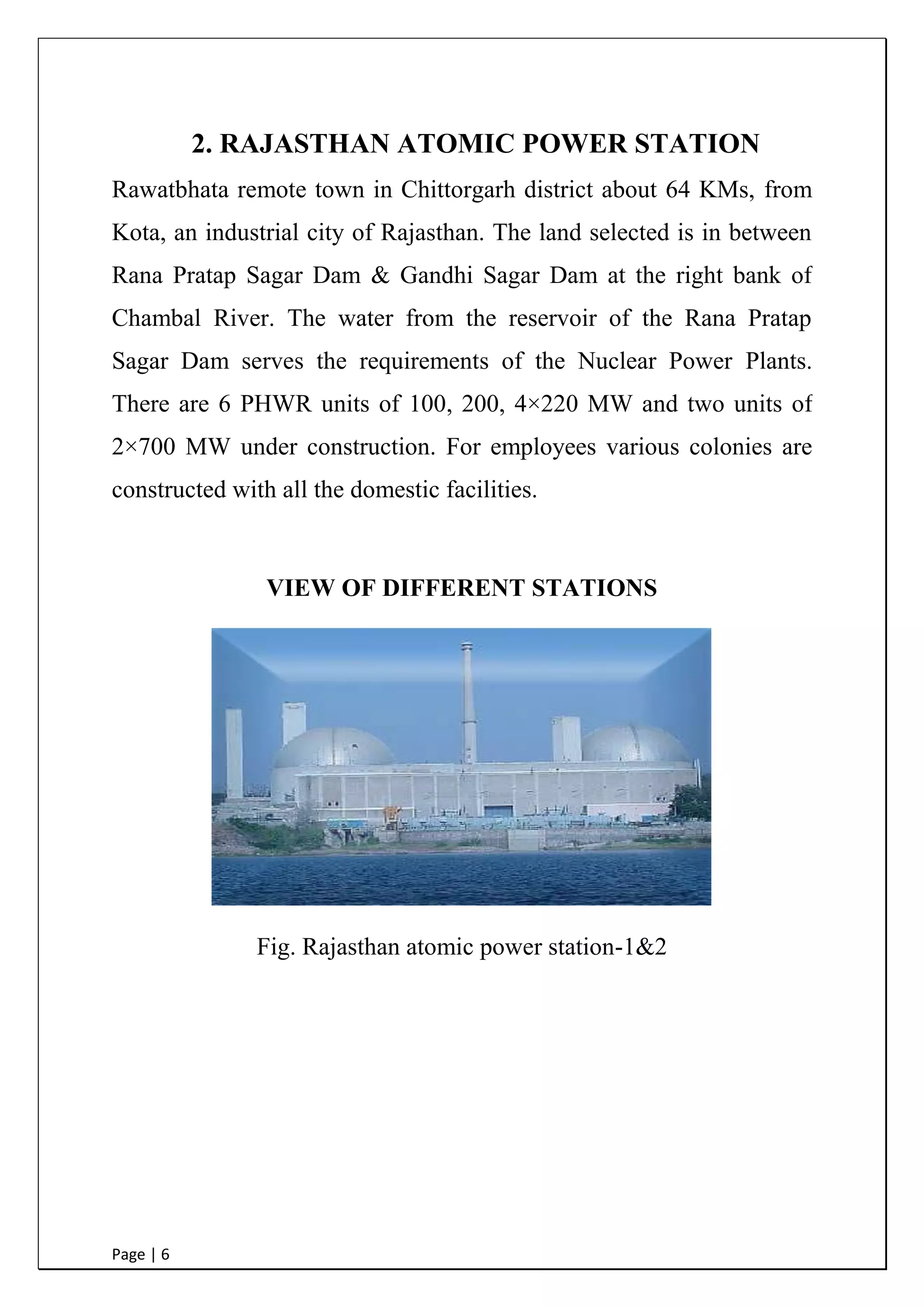 Page | 6
2. RAJASTHAN ATOMIC POWER STATION
Rawatbhata remote town in Chittorgarh district about 64 KMs, from
Kota, an industrial city of Rajasthan. The land selected is in between
Rana Pratap Sagar Dam & Gandhi Sagar Dam at the right bank of
Chambal River. The water from the reservoir of the Rana Pratap
Sagar Dam serves the requirements of the Nuclear Power Plants.
There are 6 PHWR units of 100, 200, 4×220 MW and two units of
2×700 MW under construction. For employees various colonies are
constructed with all the domestic facilities.
VIEW OF DIFFERENT STATIONS
Fig. Rajasthan atomic power station-1&2
 