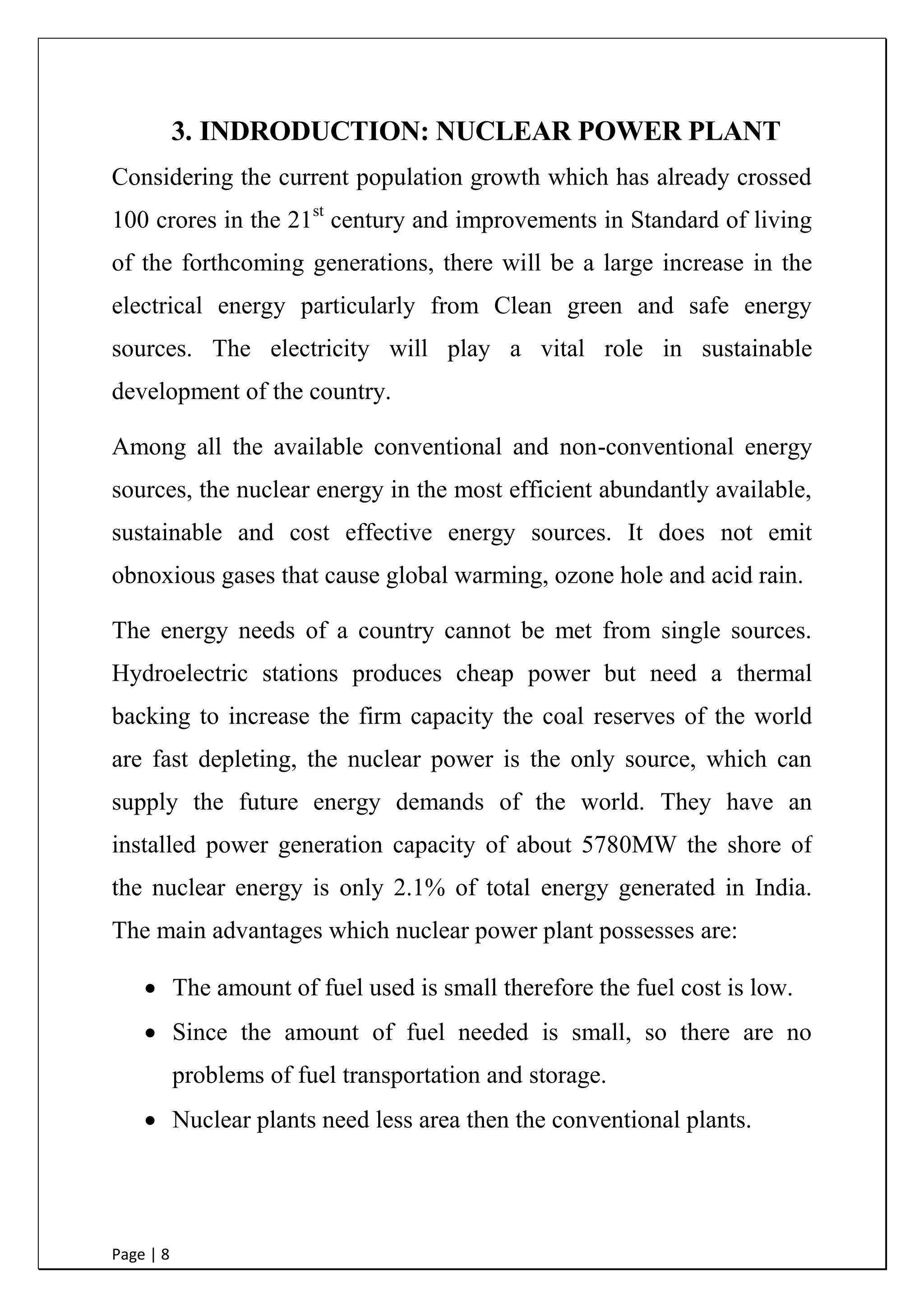 Page | 8
3. INDRODUCTION: NUCLEAR POWER PLANT
Considering the current population growth which has already crossed
100 crores in the 21st
century and improvements in Standard of living
of the forthcoming generations, there will be a large increase in the
electrical energy particularly from Clean green and safe energy
sources. The electricity will play a vital role in sustainable
development of the country.
Among all the available conventional and non-conventional energy
sources, the nuclear energy in the most efficient abundantly available,
sustainable and cost effective energy sources. It does not emit
obnoxious gases that cause global warming, ozone hole and acid rain.
The energy needs of a country cannot be met from single sources.
Hydroelectric stations produces cheap power but need a thermal
backing to increase the firm capacity the coal reserves of the world
are fast depleting, the nuclear power is the only source, which can
supply the future energy demands of the world. They have an
installed power generation capacity of about 5780MW the shore of
the nuclear energy is only 2.1% of total energy generated in India.
The main advantages which nuclear power plant possesses are:
 The amount of fuel used is small therefore the fuel cost is
low.
 Since the amount of fuel needed is small, so there are no
problems of fuel transportation and storage.
 Nuclear plants need less area then the conventional plants.
 