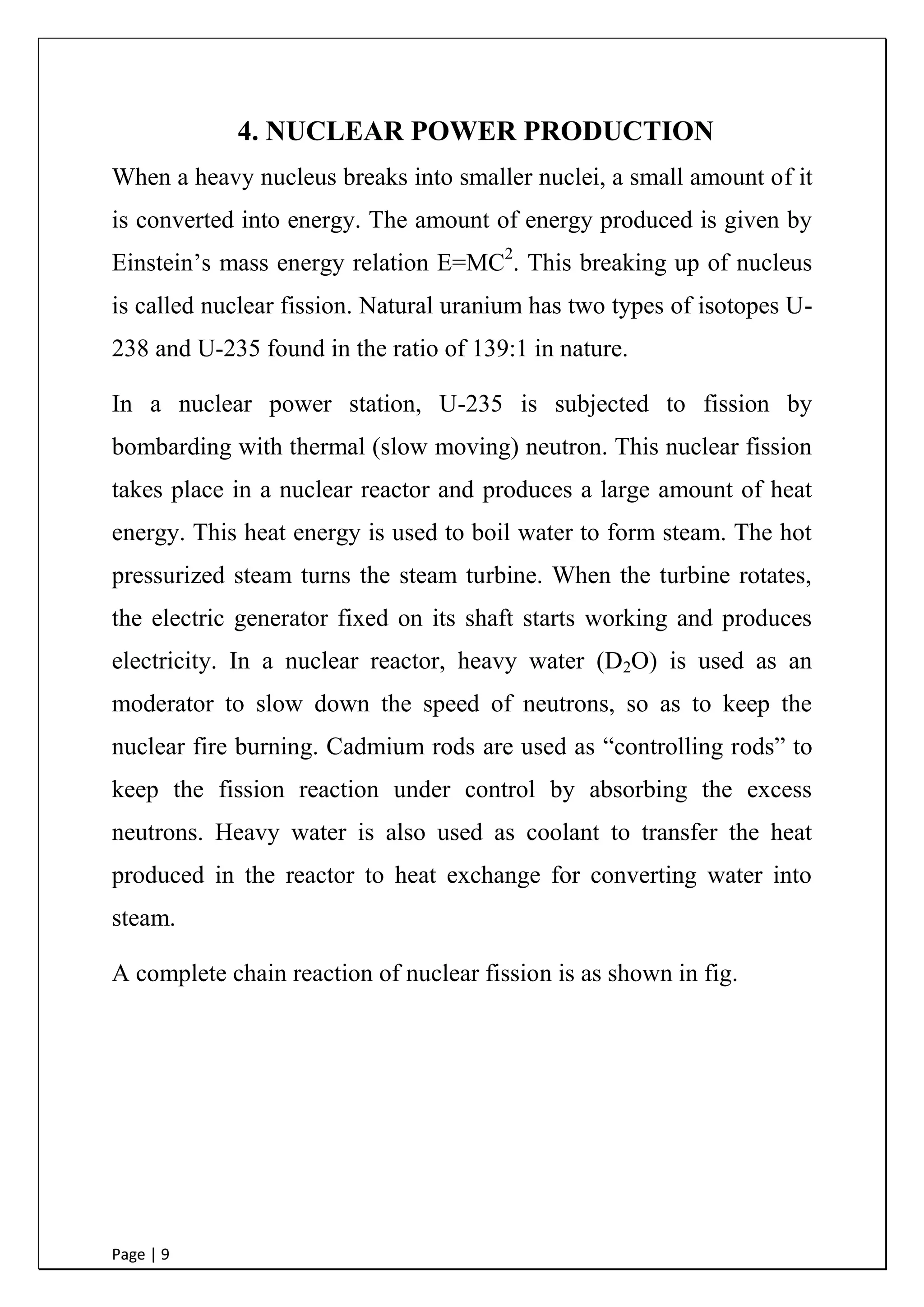 Page | 9
4. NUCLEAR POWER PRODUCTION
When a heavy nucleus breaks into smaller nuclei, a small amount of it
is converted into energy. The amount of energy produced is given by
Einstein‟s mass energy relation E=MC2
. This breaking up of nucleus
is called nuclear fission. Natural uranium has two types of isotopes U-
238 and U-235 found in the ratio of 139:1 in nature.
In a nuclear power station, U-235 is subjected to fission by
bombarding with thermal (slow moving) neutron. This nuclear fission
takes place in a nuclear reactor and produces a large amount of heat
energy. This heat energy is used to boil water to form steam. The hot
pressurized steam turns the steam turbine. When the turbine rotates,
the electric generator fixed on its shaft starts working and produces
electricity. In a nuclear reactor, heavy water (D2O) is used as an
moderator to slow down the speed of neutrons, so as to keep the
nuclear fire burning. Cadmium rods are used as “controlling rods” to
keep the fission reaction under control by absorbing the excess
neutrons. Heavy water is also used as coolant to transfer the heat
produced in the reactor to heat exchange for converting water into
steam.
A complete chain reaction of nuclear fission is as shown in fig.
 