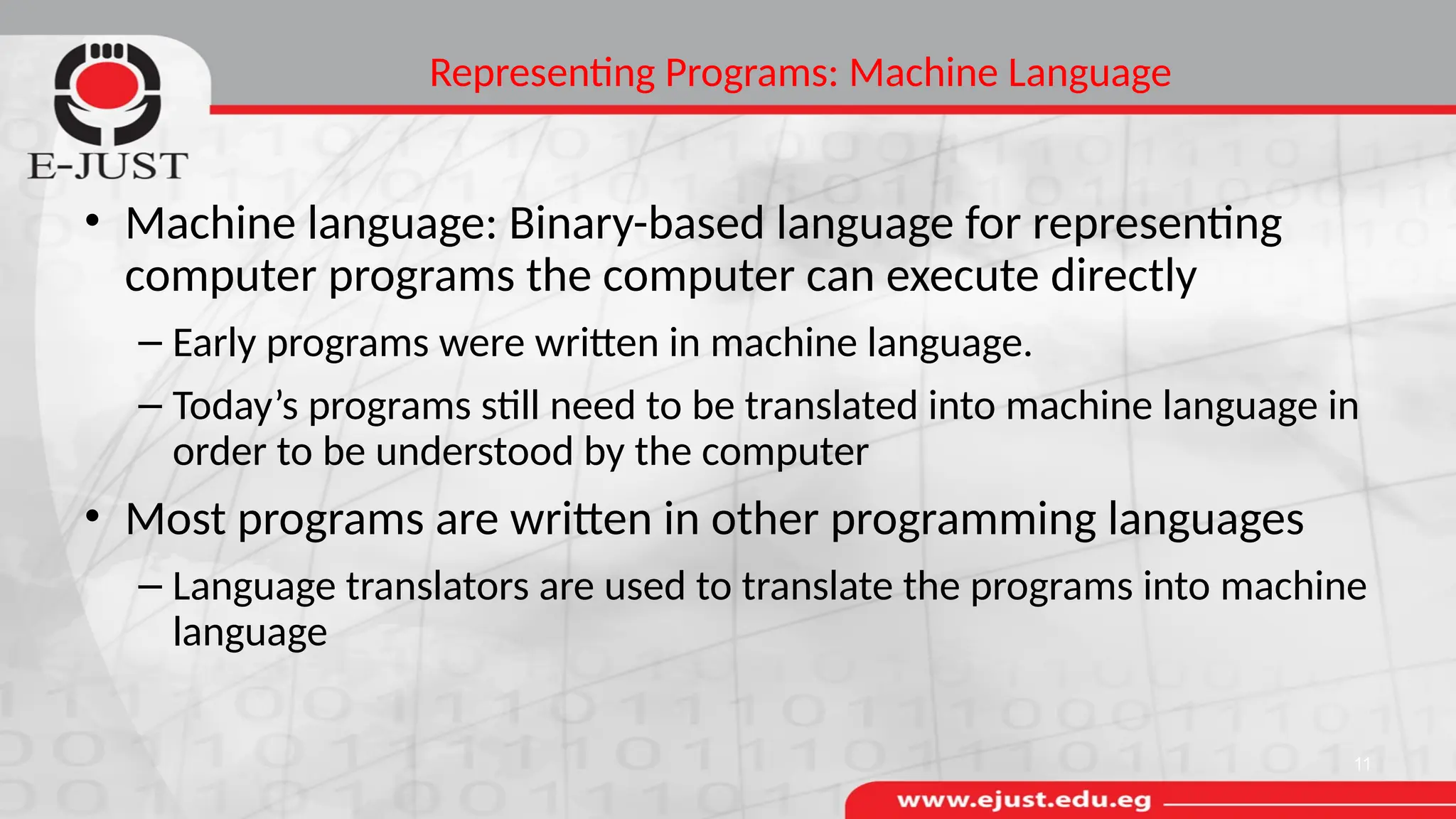Representing Programs: Machine Language
• Machine language: Binary-based language for representing
computer programs the computer can execute directly
– Early programs were written in machine language.
– Today’s programs still need to be translated into machine language in
order to be understood by the computer
• Most programs are written in other programming languages
– Language translators are used to translate the programs into machine
language
11
 