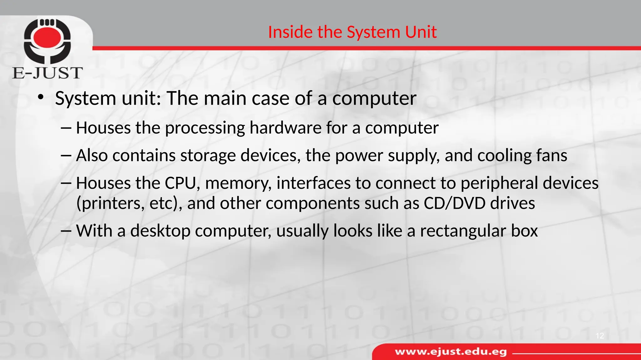 Inside the System Unit
• System unit: The main case of a computer
– Houses the processing hardware for a computer
– Also contains storage devices, the power supply, and cooling fans
– Houses the CPU, memory, interfaces to connect to peripheral devices
(printers, etc), and other components such as CD/DVD drives
– With a desktop computer, usually looks like a rectangular box
12
 