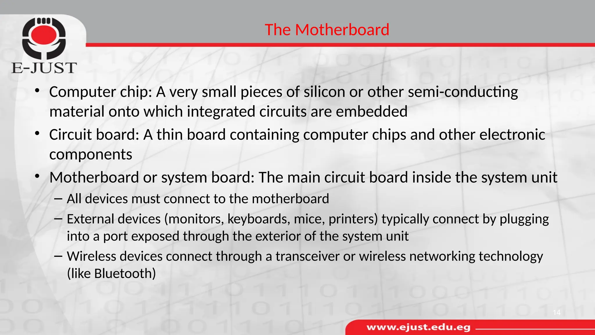 The Motherboard
• Computer chip: A very small pieces of silicon or other semi-conducting
material onto which integrated circuits are embedded
• Circuit board: A thin board containing computer chips and other electronic
components
• Motherboard or system board: The main circuit board inside the system unit
– All devices must connect to the motherboard
– External devices (monitors, keyboards, mice, printers) typically connect by plugging
into a port exposed through the exterior of the system unit
– Wireless devices connect through a transceiver or wireless networking technology
(like Bluetooth)
14
 
