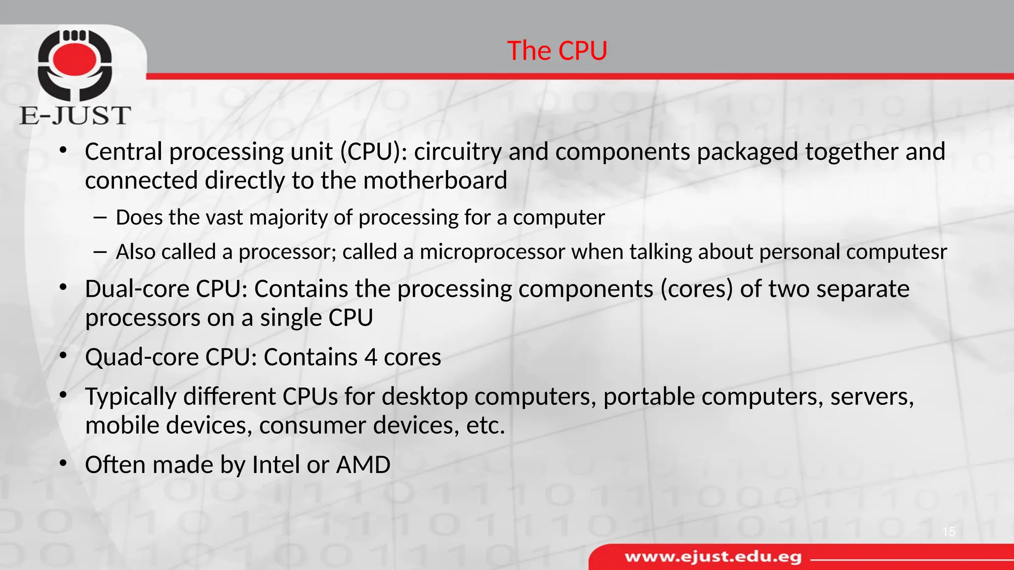 The CPU
• Central processing unit (CPU): circuitry and components packaged together and
connected directly to the motherboard
– Does the vast majority of processing for a computer
– Also called a processor; called a microprocessor when talking about personal computesr
• Dual-core CPU: Contains the processing components (cores) of two separate
processors on a single CPU
• Quad-core CPU: Contains 4 cores
• Typically different CPUs for desktop computers, portable computers, servers,
mobile devices, consumer devices, etc.
• Often made by Intel or AMD
15
 