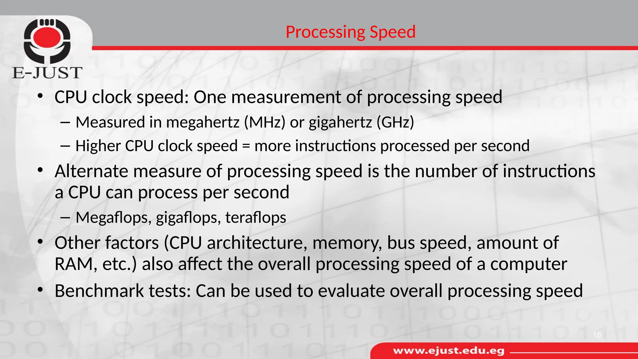 Processing Speed
• CPU clock speed: One measurement of processing speed
– Measured in megahertz (MHz) or gigahertz (GHz)
– Higher CPU clock speed = more instructions processed per second
• Alternate measure of processing speed is the number of instructions
a CPU can process per second
– Megaflops, gigaflops, teraflops
• Other factors (CPU architecture, memory, bus speed, amount of
RAM, etc.) also affect the overall processing speed of a computer
• Benchmark tests: Can be used to evaluate overall processing speed
18
 