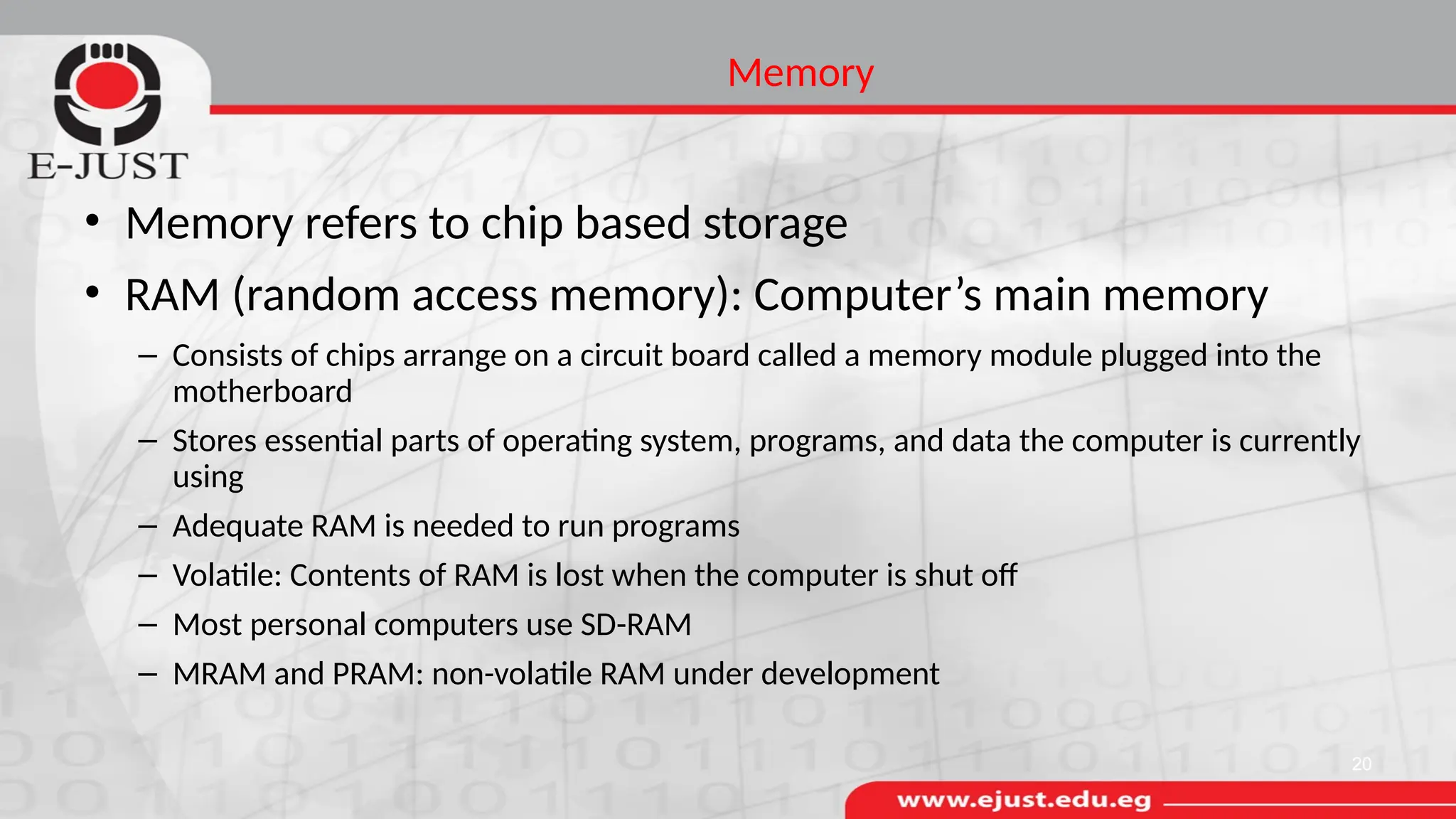 Memory
• Memory refers to chip based storage
• RAM (random access memory): Computer’s main memory
– Consists of chips arrange on a circuit board called a memory module plugged into the
motherboard
– Stores essential parts of operating system, programs, and data the computer is currently
using
– Adequate RAM is needed to run programs
– Volatile: Contents of RAM is lost when the computer is shut off
– Most personal computers use SD-RAM
– MRAM and PRAM: non-volatile RAM under development
20
 