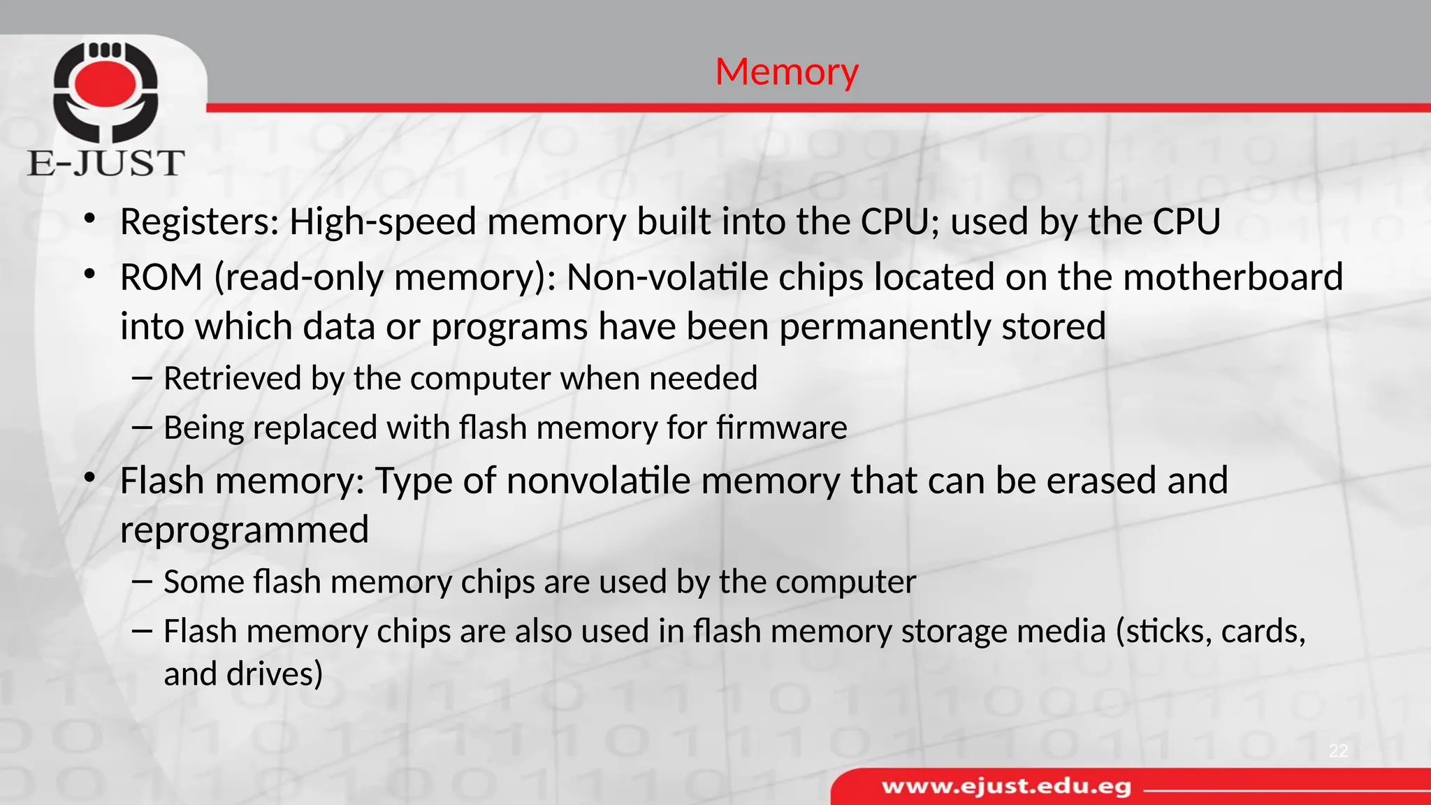 Memory
• Registers: High-speed memory built into the CPU; used by the CPU
• ROM (read-only memory): Non-volatile chips located on the motherboard
into which data or programs have been permanently stored
– Retrieved by the computer when needed
– Being replaced with flash memory for firmware
• Flash memory: Type of nonvolatile memory that can be erased and
reprogrammed
– Some flash memory chips are used by the computer
– Flash memory chips are also used in flash memory storage media (sticks, cards,
and drives)
22
 