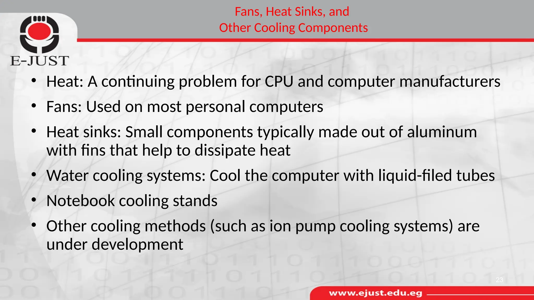 Fans, Heat Sinks, and
Other Cooling Components
• Heat: A continuing problem for CPU and computer manufacturers
• Fans: Used on most personal computers
• Heat sinks: Small components typically made out of aluminum
with fins that help to dissipate heat
• Water cooling systems: Cool the computer with liquid-filed tubes
• Notebook cooling stands
• Other cooling methods (such as ion pump cooling systems) are
under development
23
 