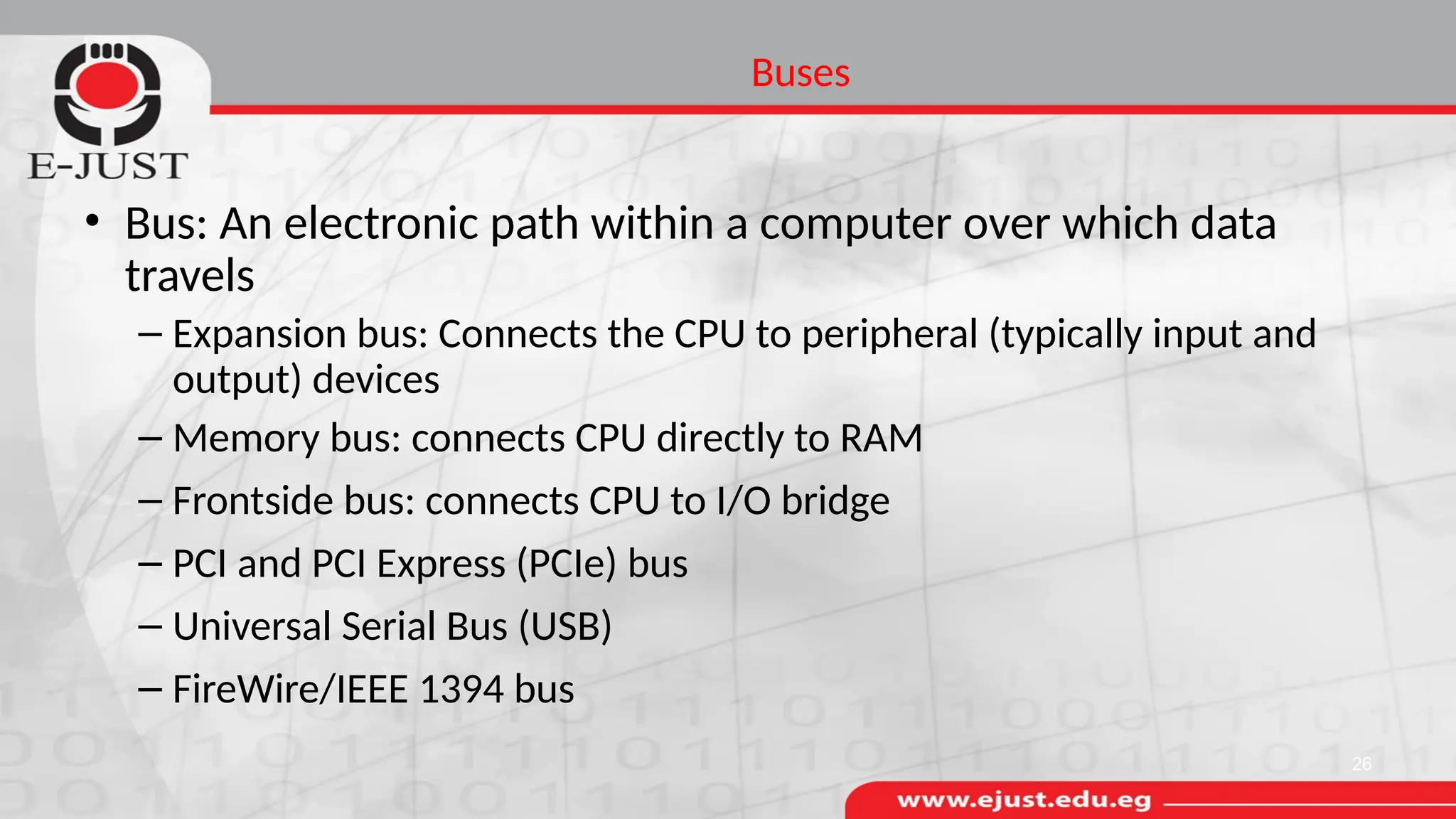 Buses
• Bus: An electronic path within a computer over which data
travels
– Expansion bus: Connects the CPU to peripheral (typically input and
output) devices
– Memory bus: connects CPU directly to RAM
– Frontside bus: connects CPU to I/O bridge
– PCI and PCI Express (PCIe) bus
– Universal Serial Bus (USB)
– FireWire/IEEE 1394 bus
26
 