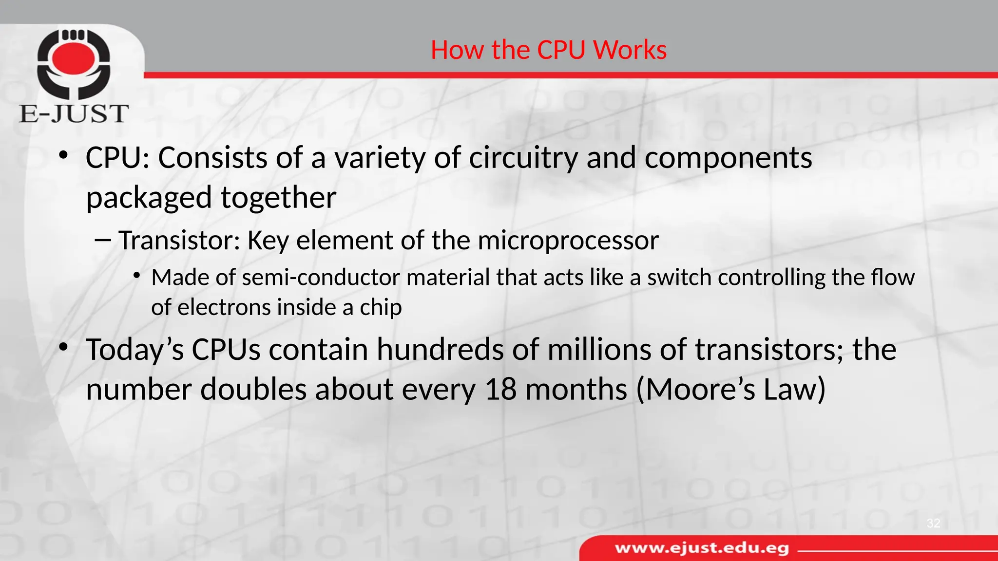 How the CPU Works
• CPU: Consists of a variety of circuitry and components
packaged together
– Transistor: Key element of the microprocessor
• Made of semi-conductor material that acts like a switch controlling the flow
of electrons inside a chip
• Today’s CPUs contain hundreds of millions of transistors; the
number doubles about every 18 months (Moore’s Law)
32
 