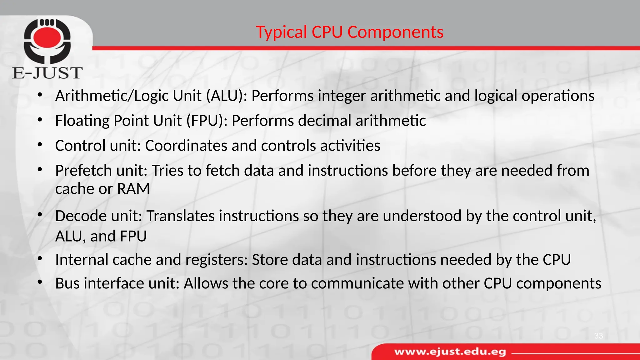 Typical CPU Components
• Arithmetic/Logic Unit (ALU): Performs integer arithmetic and logical operations
• Floating Point Unit (FPU): Performs decimal arithmetic
• Control unit: Coordinates and controls activities
• Prefetch unit: Tries to fetch data and instructions before they are needed from
cache or RAM
• Decode unit: Translates instructions so they are understood by the control unit,
ALU, and FPU
• Internal cache and registers: Store data and instructions needed by the CPU
• Bus interface unit: Allows the core to communicate with other CPU components
33
 