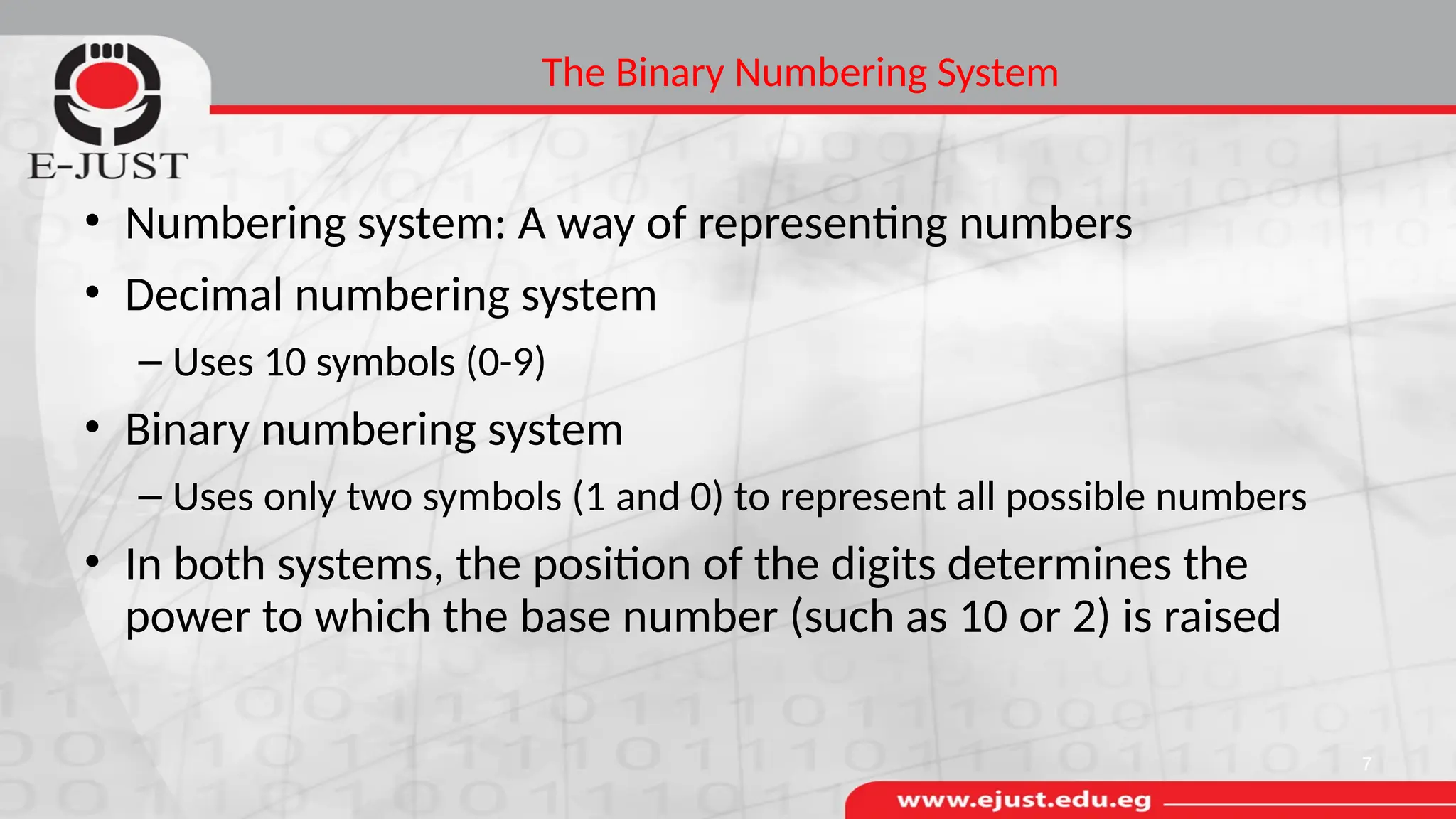 The Binary Numbering System
• Numbering system: A way of representing numbers
• Decimal numbering system
– Uses 10 symbols (0-9)
• Binary numbering system
– Uses only two symbols (1 and 0) to represent all possible numbers
• In both systems, the position of the digits determines the
power to which the base number (such as 10 or 2) is raised
7
 