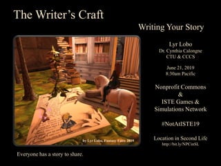 by Lyr Lobo, Fantasy Faire 2019
The Writer’s Craft
Writing Your Story
Lyr Lobo
Dr. Cynthia Calongne
CTU & CCCS
June 21, 2019
8:30am Pacific
Nonprofit Commons
&
ISTE Games &
Simulations Network
#NotAtISTE19
Location in Second Life
http://bit.ly/NPCinSL
Everyone has a story to share.
 