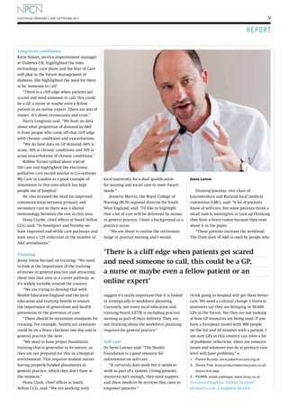 9

NATIONAL PRIMARY CARE NETWORK 2013

R E P O RT
Long-term conditions
Katie Simon, service improvement manager
at Diabetes UK, highlighted the roles
technology, care plans and the Year of Care
will play in the future management of
diabetes. She highlighted the need for there
to be ‘someone to call’.
“There is a cliff edge when patients get
scared and need someone to call, this could
be a GP, a nurse or maybe even a fellow
patient or an online expert. There are lots of
routes - it’s about reassurance and trust.”
Harry Longman said: “We have no data
about what proportion of demand in AE
is from people who come off that cliff edge
with chronic conditions and exacerbations.
“We do have data on GP demand; 60% is
acute, 30% is chronic conditions and 10% is
acute exacerbations of chronic conditions.”
Robbie Turner talked about end-oflife care and highlighted the electronic
palliative care record similar to Co-ordinate
My Care in London as a good example of
innovation in this area which has kept
people out of hospital.
He also stressed the need for improved
communication between primary and
secondary care so there was a shared
terminology between the two in this area.
Fiona Clarke, chief officer at South Sefton
CCG, said: “In Southport and Formby we
have improved end-of-life care pathways and
have seen a 12% reduction in the number of
AE attendances.”
Training
Jenny Aston focused on training: “We need
to look at the importance of the training
of nurses in general practice and attracting
them into that area as a career pathway, as
it’s widely variable around the country.
“We are trying to develop that with
Health Education England and the local
education and training boards to ensure
the importance of generalism and health
prevention in the provision of care.
“There should be minimum standards for
training. For example, healthcare assistants
could be on a Tesco checkout one day and in
general practice the next.
“We need to have proper foundation
training that is generalist in its nature, as
they are not prepared for this in a hospital
environment. This requires student nurses
having properly-funded placements in
general practice, which they don’t have at
the moment.”
Fiona Clark, chief officer at South
Sefton CCG, said: “We are working with

local university for a dual qualification
for nursing and social care to meet future
needs.”
Jeanette Martin, the Royal College of
Nursing (RCN) regional director for South
West England, said: “I’d like to highlight
that a lot of care will be delivered by nurses
in general practice. I have a background as a
practice nurse.
“We are about to realise the retirement
bulge in practice nursing and I would

Steve Laitner

Durairaj Jawahar, vice chair of
Leicestershire and Rutland local medical
committee (LMC), said: “A lot of patients
know of self-care, but some patients think a
small rash is meningitis or turn up thinking
they have a brain tumor because they read
about it in the paper.
“These patients increase the workload.
The front door of AE is used by people who

‘There is a cliff edge when patients get scared
and need someone to call, this could be a GP,
a nurse or maybe even a fellow patient or an
online expert’
suggest it’s really important that it is linked
in strategically to workforce planning.
Currently, not every local education and
training board (LETB) is including practice
nursing as part of their delivery. They are
not thinking about the workforce planning
required for general practice.”
Self-care
Dr Steve Laitner said: “The Health
Foundation is a good resource for
information on self-care.
“It certainly does work but it needs to
work as part of a system. Giving patients
resources isn’t enough, they need support
and there needs to be services that cater to
empower patients.”

think going to hospital will get them better
care. We need a cultural change. I listen to
ministers say they are bringing in 50,000
GPs in the future, but they are not looking
at how GP resources are being used. If you
have a European model with 900 people
on the list and 20 minutes with a patient, I
am sure GPs in this country can solve a lot
of problems, otherwise, there are resource
issues and whatever you do at primary care
level will have problems.” l
1.	 Patient Access. www.patient-access.org.uk
2.	
Doctor First. www.productiveprimarycare.co.uk/
doctor-first.aspx
3. 	 PEARS. model pathways, www.locsu.co.uk

Victoria Vaughan, Editor in chief,
primary care, Campden Health

 