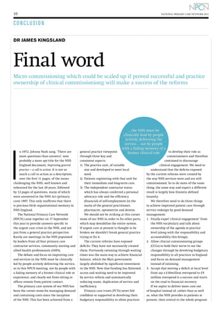 10

NATIONAL PRIMARY CARE NETWORK 2013

CONCLUSION
DR JAMES KINGSLAND

Final word
Micro commissioning which could be scaled up if proved successful and practice
ownership of clinical commissioniong will make a success of the reforms

I

n 1972, Johnny Nash sang, ‘There are
more questions than answers’, now
probably a more apt title for the NHS
England document, Improving general
practice – a call to action. It is not so
much a call to action as a description,
over the first 11 pages, of the issues
challenging the NHS, well known and
rehearsed for the last 20 years, followed
by 12 pages of questions, many of which
were answered in the NHS Act (primary
care) 1997. This only reaffirms that there
is precious little organisational memory in
NHS England.
The National Primary Care Network
(NPCN) came together on 17 September
this year to provide answers specific to
the urgent care crisis in the NHS, and not
just from a general practice perspective.
Rarely are meetings in the NHS populated
by leaders from all four primary care
contractor services, community nursing and
allied health professionals (AHPs).
The debate and focus on improving care
and services in the NHS must be clinically
led by people actively delivering the service,
as in this NPCN meeting, not by people with
a fading memory of a former clinical role or
experience; and clearly not from sitting in
offices remote from patient contact.
The primary care system of our NHS has
been the corner stone for managing demand
and containing costs since the inception
of the NHS. This has been achieved from a

…the NHS must be
clinically lead by people
actively delivering the
service… not by people
with a fading memory of a
to develop their role as
former clinical role

general practice viewpoint
through three key and
consistent aspects:
1)	
The practice unit, of variable
size and developed to meet local
need.
2)	
Patients registering with that unit for
their immediate and long-term care.
3)	
The independent contractor status
which has always conferred a personal
advocacy role and the efficiency
(financial) of self-employment (in the
main) of the general practitioner,
pharmacist, optometrist and dentist.
We should not be striking at this corner
stone of our NHS in order to fix other parts,
which may destabilise the entire system.
If urgent care at present is thought to be
broken we shouldn’t break general practice
trying to fix it.
The current reforms have exposed
deficits. They have not necessarily created
them. Previously rationing through waiting
times was the main way to achieve financial
balance, which the Blair government
largely abolished by significant investment
in the NHS. Now that funding has flattened,
access and waiting need to be improved
by service reform and systematically
reducing waste, duplication of service and
inefficiency.
Primary care trusts (PCTs) never felt
confident or supported in devolving their
budgetary responsibility to allow practices

commissioners and therefore
continued to discourage
clinical engagement. We need to
understand that the deficits exposed
by the current reforms were created by
the way NHS services were and are still
commissioned. So to do more of the same
thing, the same way and expect a different
result is largely how Einstein defined
insanity.
We therefore need to do three things
to achieve improved patient care through
service redesign by good demand
management:
1.	
Finally expel ‘clinical engagement’ from
the NHS vocabulary and talk about
ownership of the agenda at practice
level (along with the responsibility and
accountability this brings).
2.	
Allow clincial commissioning groups
(CCGs) to hold their nerve to see the
changes through by devolving budgetary
responsibility to all practices in England
and focus on demand management
instead of rationing.
3.	
Accept that moving a deficit at local level
from say a £10million overspend to £9
million overspend is a success and starts
on the road to financial recovery.
If we aspire to deliver more care out
of hospital instead of, rather than as well
as, what the NHS provides to patients at
present, then central to the whole program

 