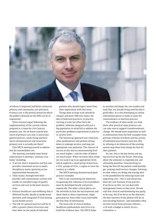 of reform is improved and better resourced
primary and community care provision.
Primary care is the pivotal system by which
the public’s demand on the NHS can be reengineered.
What remains vague following the
implementation of the current reform
program is a vision for 21st Century
primary care. Do we know exactly how
much of primary care and, in particular
general practice, needs fixing and how
much entrepreneurial and innovative
primary care is actually out there?
This NPCN meeting started to address
this for unscheduled care.
The meeting concluded some broad
expectations to develop a ‘primary care
home’ including;
A
•	  service that is responsive and fast and
provides convenient access to multidisciplinary teams operating across
organisational boundaries.
T
•	  hese teams, through both their
provider and commissioner activity will
enable an extended range of quality
services and care in the least invasive
ways.
P
•	  rimary healthcare and wellbeing that is
delivered locally, ideally in modernised
premises with integrated IT functioning
across health sectors.
T
•	  he role of a general practice will be to
offer a greater choice of services and
base these on the needs of informed

patients who should expect more from
their registration with that team.
Things done at large scale should be
cheaper and more effective, hence the
idea of federated practices. In practice,
starting at scale has often been the
problem. Solutions designed with just a
big population in mind fail to address the
particular problems experienced at practice
or locality level.
The bottom-up approach sees clinicians,
other professionals and patients sitting
down to redesign services and map out
appropriate care pathways. The chances of
success at this micro-commissioning level
are much higher – and the risks of failure
are much lower. When we know what works
we can scale it up to an appropriate level,
which might be a small group of practices,
a CCG, groups of CCGs, a region or even the
country as a whole.
The NPCN meeting demonstrated good
practice examples.
This is not reinventing the wheel but
recognising that solutions to local problems
must be developed locally and grown
organically. The other critical pieces are
the networks to link the microsystems and
allow them to share experiences, adapt
good practice from other areas and enable
the free flow of information.
The main role of clinical leaders,
healthcare professionals and CCGs is to
build the evidence base. The NPCN helps

to marshal and shape the case studies and
tools that are already being used locally to
good effect. It is also developing an online
information portal to make it easier for
commissioners to find best practice.
The evidence of what works can help
show what practical steps primary care
can take now to support transformational
change. We should draw inspiration as well
as information from the best examples from
previous vehicles of reform and the actions
of individual practitioners (not just GPs)
in refusing to let obstacles of the existing
system stop them from doing the best for
their patients.
For me, this is the key lesson and my
top survival tip for the future. Worrying
about the unknown is unproductive and
ultimately pointless. Concentrating on
being the best GP the patient could possibly
get, making small service changes, listening
to what others are doing and staying alert
to the possibilities for reducing waste and
improving care – this is and always has
been the core business of my practice.
If we focus on this, we can deal with
management issues as they arise. No-one
said that clinical commissioning was going
to be easy, but if we focus on the obstacles,
the best interests of the patient will be an
ever-receding horizon - and remember what
we have learnt from previous reforms….
a GP with a budget is worth 10 on a
committee. l

 