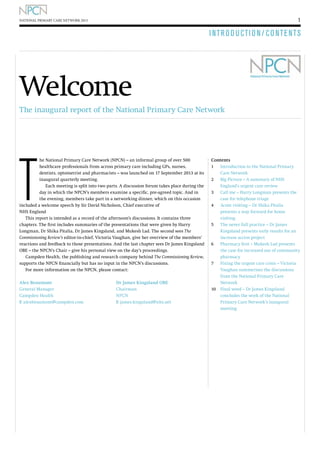 1

NATIONAL PRIMARY CARE NETWORK 2013

I NTR O D U CTI O N / C O N T E N T S

Welcome
The inaugural report of the National Primary Care Network

T

he National Primary Care Network (NPCN) – an informal group of over 500
healthcare professionals from across primary care including GPs, nurses,
dentists, optometrist and pharmacists – was launched on 17 September 2013 at its
inaugural quarterly meeting.
Each meeting is split into two parts. A discussion forum takes place during the
day in which the NPCN’s members examine a specific, pre-agreed topic. And in
the evening, members take part in a networking dinner, which on this occasion
included a welcome speech by Sir David Nicholson, Chief executive of
NHS England
This report is intended as a record of the afternoon’s discussions. It contains three
chapters. The first includes summaries of the presentations that were given by Harry
Longman, Dr Shika Pitalia, Dr James Kingsland, and Mukesh Lad. The second sees The
Commissioning Review’s editor-in-chief, Victoria Vaughan, give her overview of the members’
reactions and feedback to those presentations. And the last chapter sees Dr James Kingsland
OBE – the NPCN’s Chair – give his personal view on the day’s proceedings.
Campden Health, the publishing and research company behind The Commissioning Review,
supports the NPCN financially but has no input in the NPCN’s discussions.
For more information on the NPCN, please contact:
Alex Beaumont				
Dr James Kingsland OBE
General Manager				Chairman
Campden Health				NPCN
E alexbeaumont@campden.com		 E james.kingsland@nhs.net

Contents
1	
Introduction to the National Primary
Care Network
2 	Big Picture – A summary of NHS 		
	England’s urgent care review
3 	Call me – Harry Longman presents the 	
	case for telephone triage
4	 visiting – Dr Shika Pitalia
Acute
presents a way forward for home
visiting
5	
The never full practice – Dr James
Kingsland presents early results for an
increase access project
6 	 harmacy first – Mukesh Lad presents
P
the case for increased use of community
pharmacy
7	
Fixing the urgent care crisis – Victoria
Vaughan summerises the discussions
from the National Primary Care
Network
10	
Final word – Dr James Kingsland
concludes the work of the National
Primary Care Network’s inaugural
meeting

 