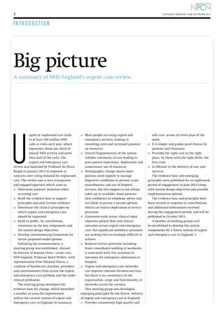 2

NATIONAL PRIMARY CARE NETWORK 2013

I N T R O D U CT I O N

Big picture
A summary of NHS England’s urgent care review

U

rgent or unplanned care leads
to at least 100 million NHS
calls or visits each year, which
represents about one third of
overall NHS activity and more
than half of the costs. The
urgent and emergency care
review was launched by Professor Sir Bruce
Keogh in January 2013 in response to
concerns over rising demand for unplanned
care. The review uses a very transparent
and engaged approach which aims to:
D
•	  etermine patients’ priorities when
accessing care.
B
•	  uild the evidence base to support
principles and seek further evidence
D
•	  etermine the clinical principles by
which urgent and emergency care
should be organised.
B
•	  uild in public, by contribution,
consensus on the key components and
the system design objectives.
D
•	  evelop commissioning framework for
future proposed model options.
Following the announcement, a
steering group was established, chaired
by director of domain three – acute care,
NHS England, Professor Keith Willett, with
representation from National Voices, a
coalition of healthcare charities, providers
and commissioners from across the urgent
and emergency care pathway and the wider
clinical profession.
The steering group developed the
evidence base for change, which identified
a number of areas for improvement
within the current system of urgent and
emergency care in England. In summary:

•	 More people are using urgent and

emergency services, leading to
mounting costs and increased pressure
on resources.
•	 Overall fragmentation of the system
inhibits continuity of care leading to
poor patient experience, duplication and
unnecessary use of resources.
D
•	  emographic change means more
patients need support to manage
long-term conditions to prevent acute
exacerbations and use of hospital
services, but this support is not always
taken up or available. Some patients
lack confidence in telephone advice and
are likely to pursue a second opinion,
which can lead to duplication of service
provision.
•	 Consistent early senior clinical input
improves patient flow and clinical
outcomes across urgent and emergency
care, but significant workforce pressures
are making this increasingly difficult to
achieve.
•	 Reduced service provision including
fewer consultants working at weekends,
is associated with this variation in
outcomes for emergency admissions to
hospital.
•	 Urgent and emergency care networks
can improve cohesion between services,
but there is no consistency in the
organisation, scope and functionality of
networks across the country.
This steering group also developed 	
emerging principles for the future delivery
of urgent and emergency care in England:

•	 Provides consistently high quality and

safe care, across all seven days of the
week.
•	 It is simple and guides good choices by
patients and clinicians.
•	 Provides the right care in the right
place, by those with the right skills, the
first time.
•	 Is efficient in the delivery of care and
services.
The evidence base and emerging
principles were published for an eight-week
period of engagement in June 2013 along
with system design objectives and possible
implementation options.
The evidence base and principles have
been revised in response to contributions
and additional information received
during the engagement period, and will be
published in October 2013.
A number of working groups will
be established to develop the system
components for a future system of urgent
and emergency care in England. l

 