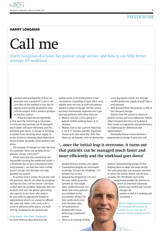 3

NATIONAL PRIMARY CARE NETWORK 2013

P R E S E N TAT I O N
Harry LONGMAN

Call me
Harry Longman discusses his patient triage service and how it can help better
manage GP workload

I

nvented and developed by at least 20
practices over a period of 11 years, the
core idea of this method is that the GP
phones substantially all patients who
call the surgery with a medical problem
as the first contact.
What has been found repeatedly
is that once the initial leap is overcome,
it turns out that patients can be managed
much faster and more efficiently and the
workload goes down. A change in thinking
is needed from thinking about supply in
terms of slots to thinking about demand in
terms of what we predict from patients and
when.
The purpose of change can take the form
of a question: “How can we help all our
patients, all day, every day?”
While most practices would find this
impossible running the traditional model –
a 10 minute face to face consultation with
every patient – we find that with a whole
system change, this becomes not only
possible but natural.
To outline how it works: the patient calls
the practices, details are taken by reception
and put on a list, and the doctor calls back
to deal with the problem. Typically, 60% can
be dealt with over the phone, generating
the capacity to see those who need to
be seen with an appropriate length of
appointment which can always be offered
the same day. Other calls, such as for a
nurse or administrative query, are dealt
with by reception in the normal way.
Case study: The Elms, Liverpool
Dr Chris Peterson described how the

system works in his 8,400 patient inner
city practice. Launching in April 2012, early
months were not easy as staff and patients
needed to adapt to change, but the system
has been continuously improved over time
and now performs with these features:

•	 Median time for a GP to speak to a
•	

patient, within working hours, is 12
minutes.
M
 edian time to see a patient following
a call is 71 minutes and 90% of patients
choose to be seen same day. Note that
these are all patients, with no distinction

every day begins afresh, but through
careful prediction, supply of staff time is
well planned.
•	 AE demand from this practice is 50% of
the Liverpool average.
Patients love the system as shown in
patient surveys and local reputation. Fifteen
other Liverpool practices are looking at
their access arrangements and performance
to understand the differences and
opportunities.
Nationally Patient Access delivers a
programme of change to practices and

‘…once the initial leap is overcome, it turns out
that patients can be managed much faster and
more efficiently and the workload goes down’
needed between routine and urgent.
C
•	  onsultation lengths are unchanged

•	

at average 5.5 mins for telephone, 11.5
minutes face to face.
D
 emand has dropped by 12% over
the year, while access has
speeded up. This might
seem counterintuitive, but
shows how when patients
are confident in the
accessibility of their GP,
they rarely waste time
with frivolous calls.

G
•	  P workload has

•	

dropped 20% versus
delivering a traditional
system.
T
 here is no backlog of work,

clinical commissioning groups (CCGs),
helping them to adopt and adapt locally
the same principles and measure outcomes
to refine the system. Before any decision
is made, the ‘Pathfinder’ part of the
programme enables the practice to
reach an informed consensus
(within two weeks) and ‘Launch’
changes the
system so that it is working and
evaluated. l
Harry Longman is an engineer
by training and founder of
Patient Access with the GP
inventors of the method in 2011.

 