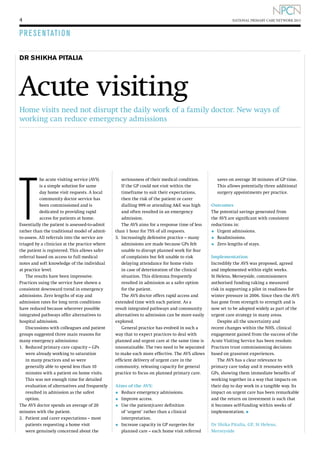 4

NATIONAL PRIMARY CARE NETWORK 2013

P R E S E NTATI O N
DR SHIKHA PITALIA

Acute visiting
Home visits need not disrupt the daily work of a family doctor. New ways of
working can reduce emergency admissions

T

he acute visiting service (AVS)
is a simple solution for same
day home visit requests. A local
community doctor service has
been commissioned and is
dedicated to providing rapid
access for patients at home.
Essentially the patient is assessed-to-admit
rather than the traditional model of admitto-assess. All referrals into the service are
triaged by a clinician at the practice where
the patient is registered. This allows safer
referral based on access to full medical
notes and soft knowledge of the individual
at practice level.
The results have been impressive.
Practices using the service have shown a
consistent downward trend in emergency
admissions. Zero lengths of stay and
admission rates for long term conditions
have reduced because wherever possible
integrated pathways offer alternatives to
hospital admission.
Discussions with colleagues and patient
groups suggested three main reasons for
many emergency admissions:
1.	
Reduced primary care capacity – GPs
were already working to saturation
in many practices and so were
generally able to spend less than 10
minutes with a patient on home visits.
This was not enough time for detailed
evaluation of alternatives and frequently
resulted in admission as the safest
option.
T
 he AVS doctor spends an average of 20
minutes with the patient.
2.	
Patient and carer expectations – most
patients requesting a home visit
were genuinely concerned about the

seriousness of their medical condition.
If the GP could not visit within the
timeframe to suit their expectations,
then the risk of the patient or carer
dialling 999 or attending AE was high
and often resulted in an emergency
admission.
The AVS aims for a response time of less
than 1 hour for 75% of all requests.
3.	
Increasingly defensive practice – many
admissions are made because GPs felt
unable to disrupt planned work for fear
of complaints but felt unable to risk
delaying attendance for home visits
in case of deterioration of the clinical
situation. This dilemma frequently
resulted in admission as a safer option
for the patient.
The AVS doctor offers rapid access and
extended time with each patient. As a
result integrated pathways and community
alternatives to admission can be more easily
explored.
General practice has evolved in such a
way that to expect practices to deal with
planned and urgent care at the same time is
unsustainable. The two need to be separated
to make each more effective. The AVS allows
efficient delivery of urgent care in the
community, releasing capacity for general
practice to focus on planned primary care.
Aims of the AVS:

•	 Reduce emergency admissions.
•	 Improve access.
U
•	  se the patient/carer definition
•	

of ‘urgent’ rather than a clinical
interpretation.
I
 ncrease capacity in GP surgeries for
planned care – each home visit referred

saves on average 30 minutes of GP time.
This allows potentially three additional
surgery appointments per practice.
Outcomes
The potential savings generated from
the AVS are significant with consistent
reductions in:
•	 Urgent admissions.
•	 Readmissions.
•	 Zero lengths of stays.
Implementation
Incredibly the AVS was proposed, agreed
and implemented within eight weeks.
St Helens, Merseyside, commissioners
authorised funding taking a measured
risk in supporting a pilot in readiness for
winter pressure in 2006. Since then the AVS
has gone from strength to strength and is
now set to be adopted widely as part of the
urgent care strategy in many areas.
Despite all the uncertainty and
recent changes within the NHS, clinical
engagement gained from the success of the
Acute Visiting Service has been resolute.
Practices trust commissioning decisions
based on grassroot experiences.
The AVS has a clear relevance to
primary care today and it resonates with
GPs, showing them immediate benefits of
working together in a way that impacts on
their day to day work in a tangible way. Its
impact on urgent care has been remarkable
and the return on investment is such that
it becomes self-funding within weeks of
implementation. l
Dr Shika Pitalia, GP, St Helens,
Merseyside

 