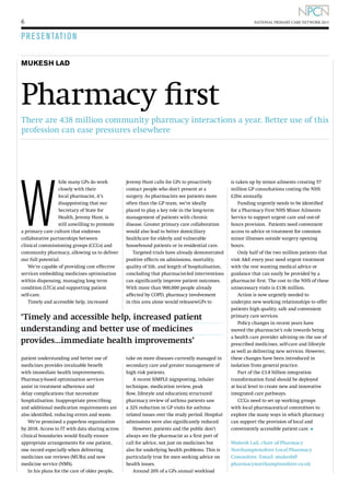 6

NATIONAL PRIMARY CARE NETWORK 2013

P R E S E NTATI O N
MUKESH LAD

Pharmacy first
There are 438 million community pharmacy interactions a year. Better use of this
profession can ease pressures elsewhere

W

hile many GPs do work
closely with their
local pharmacist, it’s
disappointing that our
Secretary of State for
Health, Jeremy Hunt, is
still unwilling to promote
a primary care culture that endorses
collaborative partnerships between
clinical commissioning groups (CCGs) and
community pharmacy, allowing us to deliver
our full potential.
We’re capable of providing cost effective
services embedding medicines optimisation
within dispensing, managing long term
condition (LTCs) and supporting patient
self-care.
Timely and accessible help, increased

Jeremy Hunt calls for GPs to proactively
contact people who don’t present at a
surgery. As pharmacists see patients more
often than the GP team, we’re ideally
placed to play a key role in the long-term
management of patients with chronic
disease. Greater primary care collaboration
would also lead to better domiciliary
healthcare for elderly and vulnerable
housebound patients or in residential care.
Targeted trials have already demonstrated
positive effects on admissions, mortality,
quality of life, and length of hospitalisation,
concluding that pharmacist-led interventions
can significantly improve patient outcomes.
With more than 900,000 people already
affected by COPD, pharmacy involvement
in this area alone would releasewGPs to

‘Timely and accessible help, increased patient
understanding and better use of medicines
provides...immediate health improvements’
patient understanding and better use of
medicines provides invaluable benefit
with immediate health improvements.
Pharmacy-based optimisation services
assist in treatment adherence and
delay complications that necessitate
hospitalisation. Inappropriate prescribing
and additional medication requirements are
also identified, reducing errors and waste.
We’re promised a paperless organisation
by 2018. Access to IT with data sharing across
clinical boundaries would finally ensure
appropriate arrangements for one patient,
one record especially when delivering
medicines use reviews (MURs) and new
medicine service (NMS).
In his plans for the care of older people,

take on more diseases currently managed in
secondary care and greater management of
high risk patients.
A recent SIMPLE (signposting, inhaler
technique, medication review, peak
flow, lifestyle and education) structured
pharmacy review of asthma patients saw
a 32% reduction in GP visits for asthmarelated issues over the study period. Hospital
admissions were also significantly reduced.
However, patients and the public don’t
always see the pharmacist as a first port of
call for advice, not just on medicines but
also for underlying health problems. This is
particularly true for men seeking advice on
health issues.
Around 20% of a GPs annual workload

is taken up by minor ailments creating 57
million GP consultations costing the NHS
£2bn annually.
Funding urgently needs to be identified
for a Pharmacy First NHS Minor Ailments
Service to support urgent care and out-ofhours provision. Patients need convenient
access to advice or treatment for common
minor illnesses outside surgery opening
hours.
Only half of the two million patients that
visit AE every year need urgent treatment
with the rest wanting medical advice or
guidance that can easily be provided by a
pharmacist first. The cost to the NHS of these
unnecessary visits is £136 million.
Action is now urgently needed to
underpin new working relationships to offer
patients high quality, safe and convenient
primary care services.
Policy changes in recent years have
moved the pharmacist’s role towards being
a health care provider advising on the use of
prescribed medicines, self-care and lifestyle
as well as delivering new services. However,
these changes have been introduced in
isolation from general practice.
Part of the £3.8 billion integration
transformation fund should be deployed
at local level to create new and innovative
integrated care pathways.
CCGs need to set up working groups
with local pharmaceutical committees to
explore the many ways in which pharmacy
can support the provision of local and
conveniently accessible patient care. l
Mukesh Lad, chair of Pharmacy
Northamptonshire Local Pharmacy
Committee. Email: mukesh@
pharmacynorthamptonshire.co.uk

 