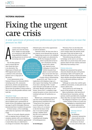 7

NATIONAL PRIMARY CARE NETWORK 2013

R E P O RT
VICTORIA VAUGHAN

Fixing the urgent
care crisis
A wide sprectrum of primary care professionals put forward solutions to ease the
pressure on AE

A

s winter looms it brings the
urgent care crisis into sharp
focus. Simply too many people
are turning up in AE and then
being admitted to hospital,
putting pressure on services and
increasing costs in the

followed up by a face-to-face appointment
or referral elsewhere.
“Demand is finite. We have seen that as
you improve access demand does not go up.
“Supporting our practice to be telephoneled has reduced urgent care admissions by
20-40%. By changing the model,
NHS.
which is predicated on face-toNot all these patients
face consultation starting
The prevention
need to attend AE but
instead with a phone
agenda usesproviders
they clearly feel there
call, improves access.
like pharmacies to take
is no alternative. The
Colleagues in Seattle have
off some of the stresses
Department of Health and
shifted channels from
and strains by providing
NHS England need to find
phone to email and found
immunisations for
a solution to this and clearly
they can do more that way.”
things such as flu
primary care is a large part of
Dr Amit Bhargava, chair of
the answer.
Crawley clinical commissioning
A core representative of the
group (CCG), said: “There is a cost
National Primary Care Network (NPCN)
implication with telephone triage as it
including nurses, GPs, community
does require front loading. That is difficult
pharmacies, dentists and optometrists
if you have a shortage of GPs. I would
gathered in London on September 17 to
agree demand is predictable over the days
discuss how the problem is being tackled in
and weeks. Monday and Fridays are the
their area and what possible solutions could
busiest. Doctor First 2 ( a telephone triage
look like.
system) has given us more control over our

Telephone triage
This was seen by many as a key way to
increase patient access1 to GP surgeries.
Harry Longman gave a presentation on
Patient Access, his telephone triage system
(see page 3) and Dr Christopher Peterson
demonstrated how it worked in his practice.
Dr Steve Laitner, a GP in Cambridge,
spoke about his experience with telephone
triage.
“There are two paths. Regular patients
with an ongoing issue go through to the
reception; patients with a new problem go
on the GPs list and a telephone appointment
is made where they are called back in
an average of 12 minutes. That might be

workload and more GP satisfaction as a
result.”
Mukesh Lad, a community pharmacist
and chair of Northamptonshire local
pharmaceutical committee (LPC) said:
“Using Doctor First improves
access for patients. The only
issue is that as it’s so intense
in the first few hours of the
day, it can result in people
having a ‘jellified’ brain.
But this can be addressed
with appropriate
scheduling and changing
GP working practices.
Dr Amit Bhargava

“Pharmacy First can also help with
minor ailments. We use the outcomes as a
tool to analyse where the patients would
have gone if they had not gone to the
pharmacy and that has been a useful tool.
“Teleconferencing and webcam
technology can be used in care homes
where there are certain issues with certain
patients where GP time could be used more
effectively than making a visit.”
Patient education
Mukesh Lad commented that patient
education should take place with patients
presenting at AE or GP surgeries and
would include “having an honest discussion
about whether that patient should be there
or if an alternative pathway could have
been chosen.
“Although we realise that could be quite
a difficult conversation, at some point we do
need to address this.
“We do need to try and change the
psyche of the patients we are seeing.”
Moira Auchterlonie, chief executive of
the Family Doctor Association, said that
patients could be provided with a handbook
about what they can expect from the NHS.
The obligation of dentists to see a patient
within 24 hours if they are in pain was
highlighted as something which
was clearly understood by
patients and worked well.
Altering referral
patterns
Sue Blakeney,
community optometrist,
clinical advisor to the
College of Optometrists,
and advisor to the local
area team (LAT) in Kent said:

 