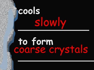 cools  ____________ to form _____________ slowly coarse crystals 