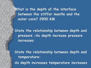 What is the depth of the interface between the stiffer mantle and the outer core? 2900 KM   State the relationship between depth and pressure :As depth increase pressure increases State the relationship between depth and temperature: As depth increases temperature increases 