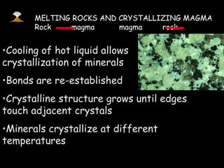 Cooling of hot liquid allows  crystallization of minerals Bonds are re-established Crystalline structure grows until edges touch adjacent crystals Minerals crystallize at different temperatures MELTING ROCKS AND CRYSTALLIZING MAGMA Rock  magma  magma  rock 