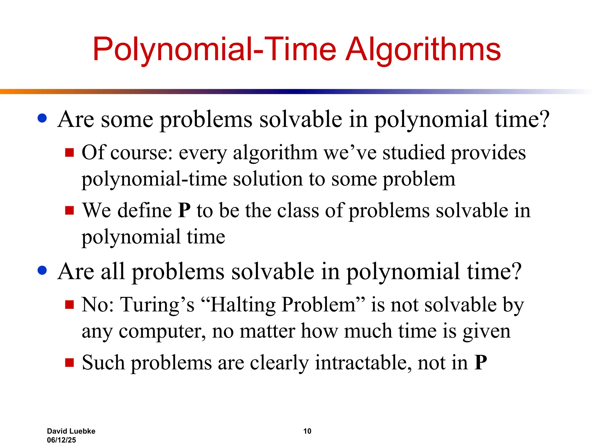 David Luebke 10
06/12/25
Polynomial-Time Algorithms
● Are some problems solvable in polynomial time?
■ Of course: every algorithm we’ve studied provides
polynomial-time solution to some problem
■ We define P to be the class of problems solvable in
polynomial time
● Are all problems solvable in polynomial time?
■ No: Turing’s “Halting Problem” is not solvable by
any computer, no matter how much time is given
■ Such problems are clearly intractable, not in P
 
