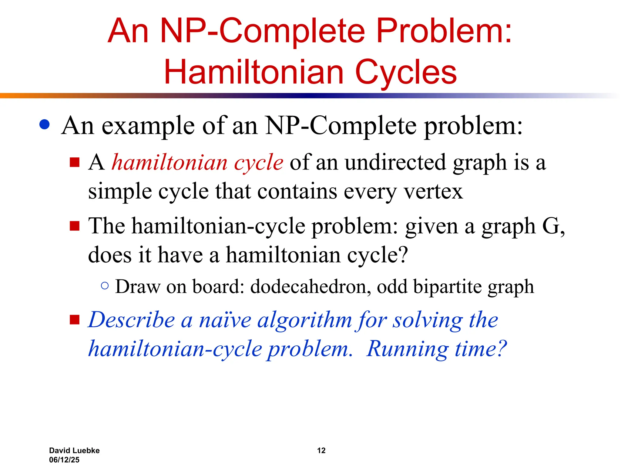 David Luebke 12
06/12/25
An NP-Complete Problem:
Hamiltonian Cycles
● An example of an NP-Complete problem:
■ A hamiltonian cycle of an undirected graph is a
simple cycle that contains every vertex
■ The hamiltonian-cycle problem: given a graph G,
does it have a hamiltonian cycle?
○ Draw on board: dodecahedron, odd bipartite graph
■ Describe a naïve algorithm for solving the
hamiltonian-cycle problem. Running time?
 
