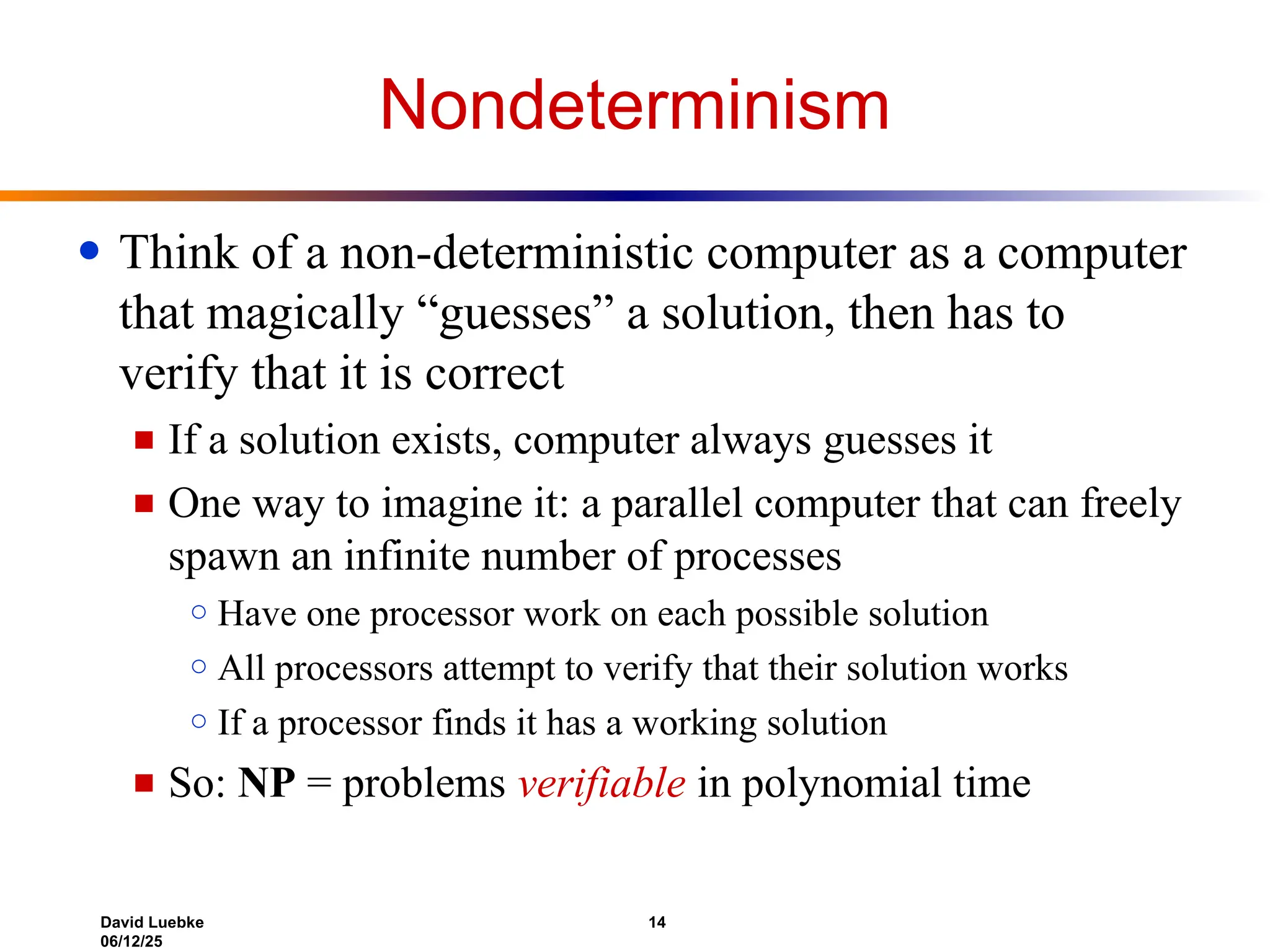 David Luebke 14
06/12/25
Nondeterminism
● Think of a non-deterministic computer as a computer
that magically “guesses” a solution, then has to
verify that it is correct
■ If a solution exists, computer always guesses it
■ One way to imagine it: a parallel computer that can freely
spawn an infinite number of processes
○ Have one processor work on each possible solution
○ All processors attempt to verify that their solution works
○ If a processor finds it has a working solution
■ So: NP = problems verifiable in polynomial time
 