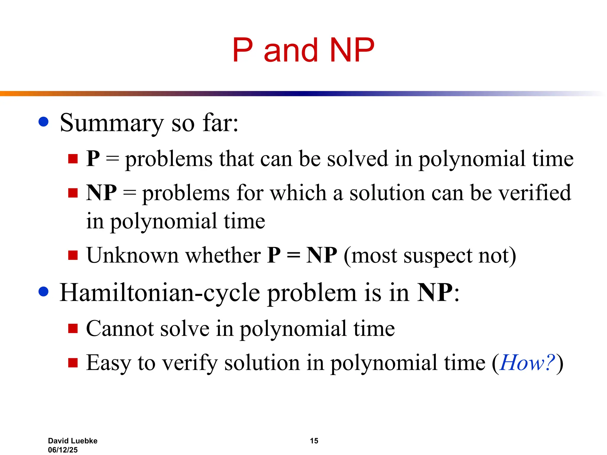 David Luebke 15
06/12/25
P and NP
● Summary so far:
■ P = problems that can be solved in polynomial time
■ NP = problems for which a solution can be verified
in polynomial time
■ Unknown whether P = NP (most suspect not)
● Hamiltonian-cycle problem is in NP:
■ Cannot solve in polynomial time
■ Easy to verify solution in polynomial time (How?)
 