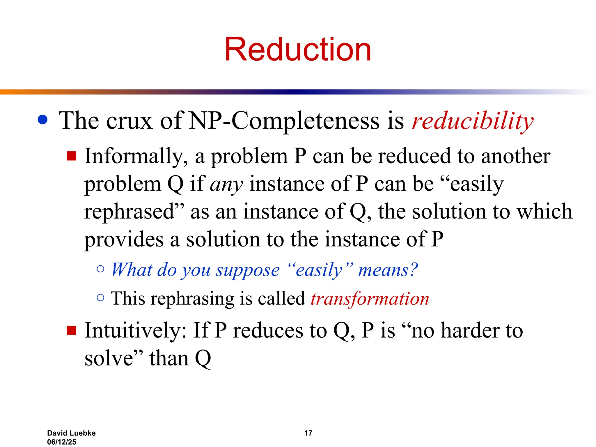 David Luebke 17
06/12/25
Reduction
● The crux of NP-Completeness is reducibility
■ Informally, a problem P can be reduced to another
problem Q if any instance of P can be “easily
rephrased” as an instance of Q, the solution to which
provides a solution to the instance of P
○ What do you suppose “easily” means?
○ This rephrasing is called transformation
■ Intuitively: If P reduces to Q, P is “no harder to
solve” than Q
 