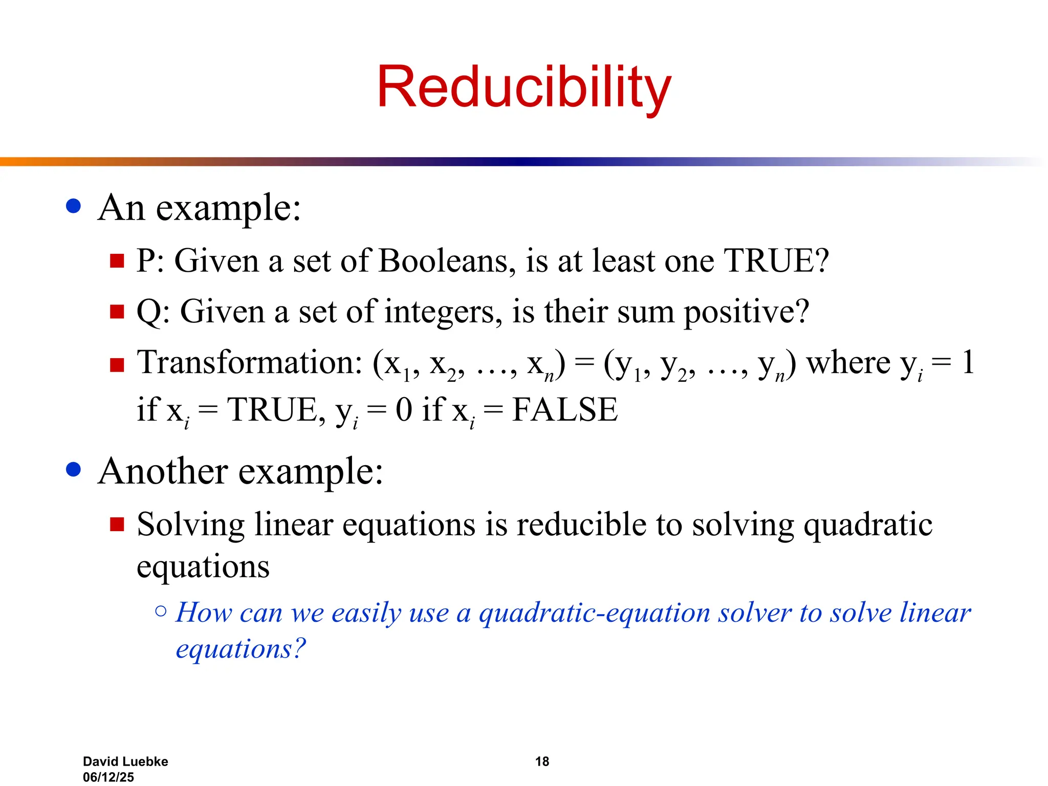 David Luebke 18
06/12/25
Reducibility
● An example:
■ P: Given a set of Booleans, is at least one TRUE?
■ Q: Given a set of integers, is their sum positive?
■ Transformation: (x1, x2, …, xn) = (y1, y2, …, yn) where yi = 1
if xi = TRUE, yi = 0 if xi = FALSE
● Another example:
■ Solving linear equations is reducible to solving quadratic
equations
○ How can we easily use a quadratic-equation solver to solve linear
equations?
 