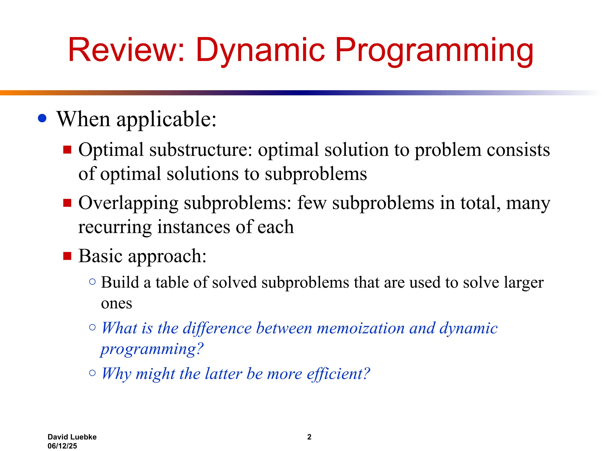 David Luebke 2
06/12/25
Review: Dynamic Programming
● When applicable:
■ Optimal substructure: optimal solution to problem consists
of optimal solutions to subproblems
■ Overlapping subproblems: few subproblems in total, many
recurring instances of each
■ Basic approach:
○ Build a table of solved subproblems that are used to solve larger
ones
○ What is the difference between memoization and dynamic
programming?
○ Why might the latter be more efficient?
 