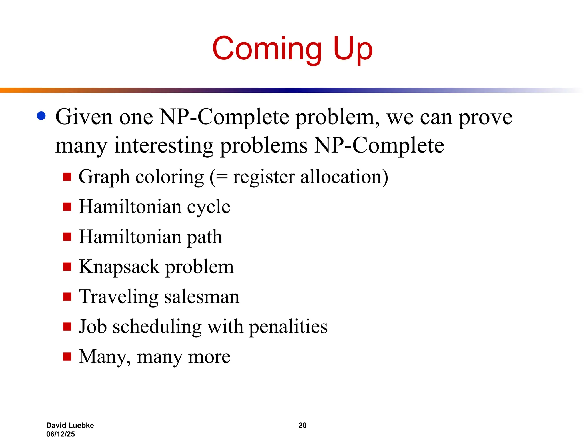 David Luebke 20
06/12/25
Coming Up
● Given one NP-Complete problem, we can prove
many interesting problems NP-Complete
■ Graph coloring (= register allocation)
■ Hamiltonian cycle
■ Hamiltonian path
■ Knapsack problem
■ Traveling salesman
■ Job scheduling with penalities
■ Many, many more
 