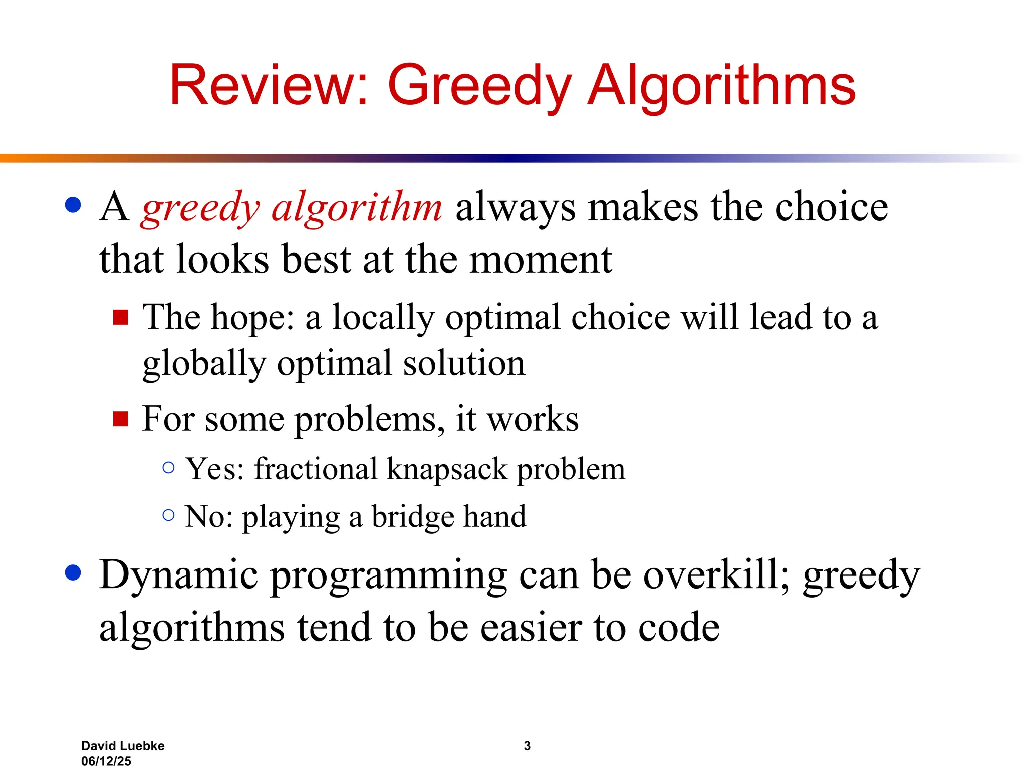 David Luebke 3
06/12/25
Review: Greedy Algorithms
● A greedy algorithm always makes the choice
that looks best at the moment
■ The hope: a locally optimal choice will lead to a
globally optimal solution
■ For some problems, it works
○ Yes: fractional knapsack problem
○ No: playing a bridge hand
● Dynamic programming can be overkill; greedy
algorithms tend to be easier to code
 
