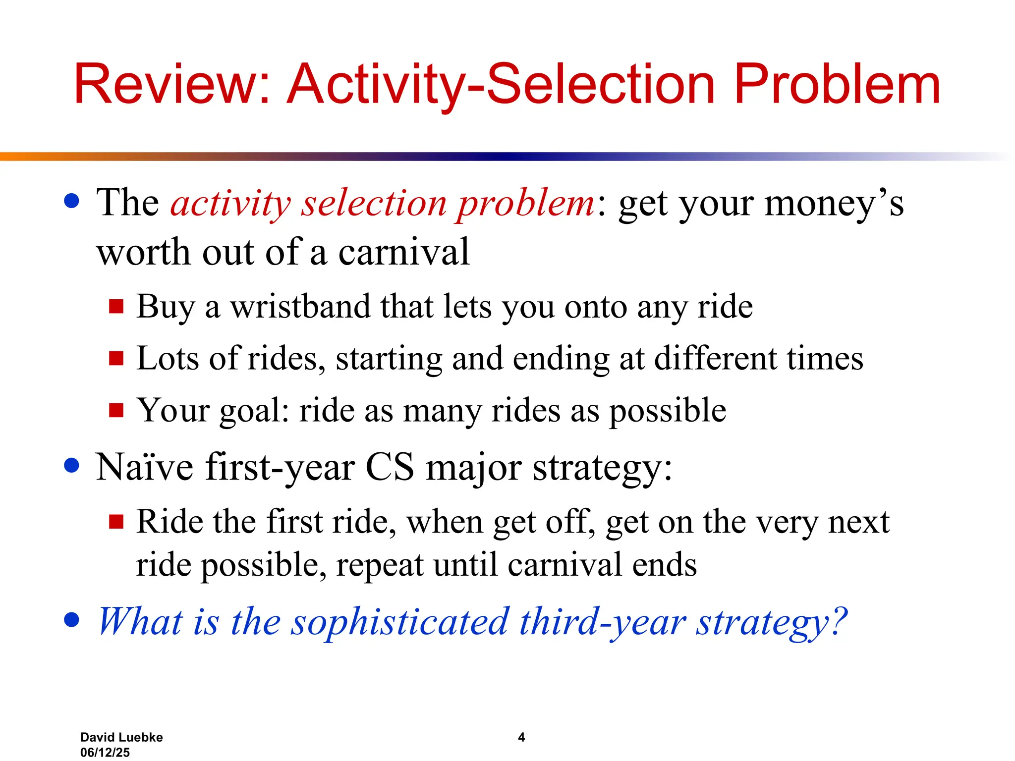 David Luebke 4
06/12/25
Review: Activity-Selection Problem
● The activity selection problem: get your money’s
worth out of a carnival
■ Buy a wristband that lets you onto any ride
■ Lots of rides, starting and ending at different times
■ Your goal: ride as many rides as possible
● Naïve first-year CS major strategy:
■ Ride the first ride, when get off, get on the very next
ride possible, repeat until carnival ends
● What is the sophisticated third-year strategy?
 