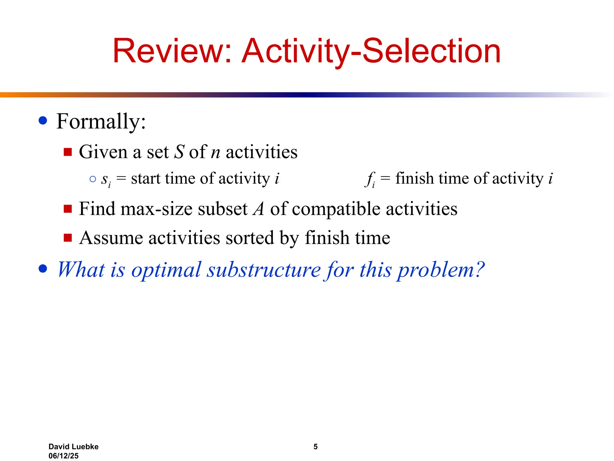 David Luebke 5
06/12/25
Review: Activity-Selection
● Formally:
■ Given a set S of n activities
○ si = start time of activity i fi = finish time of activity i
■ Find max-size subset A of compatible activities
■ Assume activities sorted by finish time
● What is optimal substructure for this problem?
 