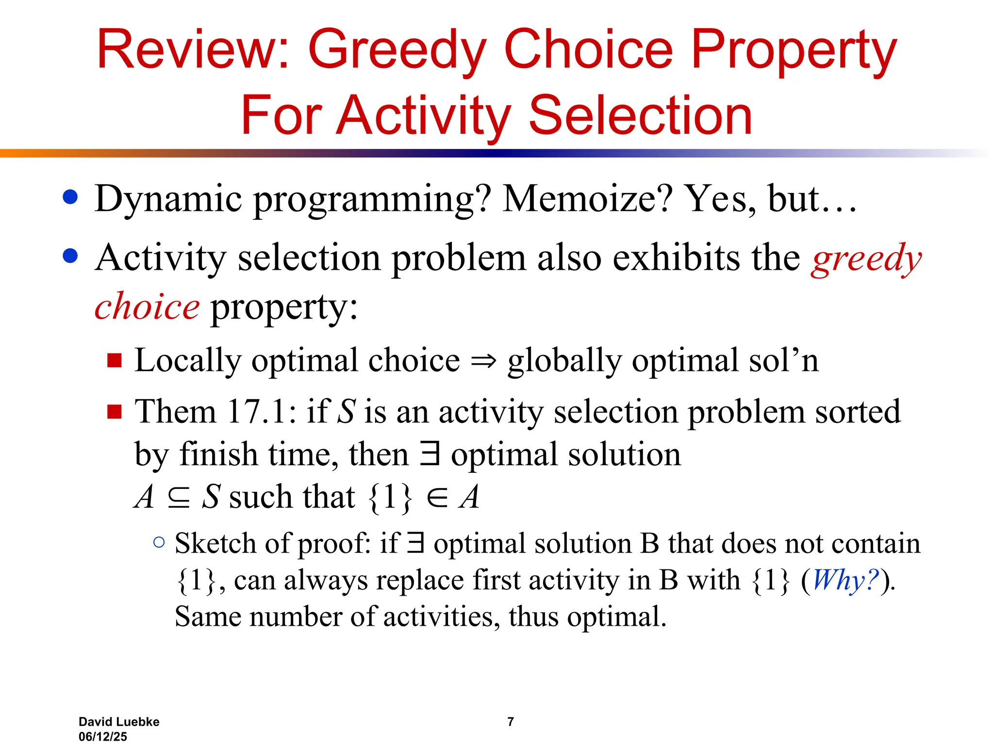 David Luebke 7
06/12/25
Review: Greedy Choice Property
For Activity Selection
● Dynamic programming? Memoize? Yes, but…
● Activity selection problem also exhibits the greedy
choice property:
■ Locally optimal choice  globally optimal sol’n
■ Them 17.1: if S is an activity selection problem sorted
by finish time, then  optimal solution
A  S such that {1}  A
○ Sketch of proof: if  optimal solution B that does not contain
{1}, can always replace first activity in B with {1} (Why?).
Same number of activities, thus optimal.
 