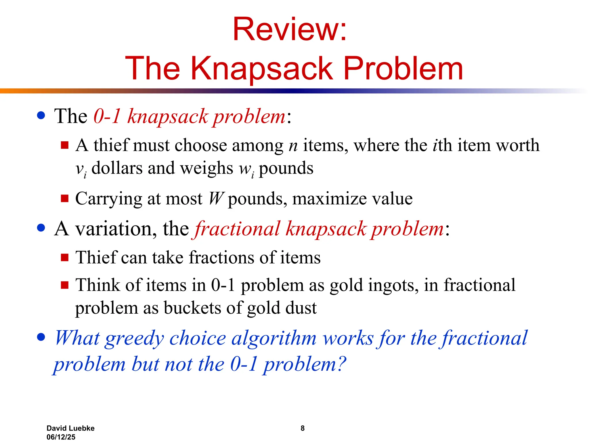 David Luebke 8
06/12/25
Review:
The Knapsack Problem
● The 0-1 knapsack problem:
■ A thief must choose among n items, where the ith item worth
vi dollars and weighs wi pounds
■ Carrying at most W pounds, maximize value
● A variation, the fractional knapsack problem:
■ Thief can take fractions of items
■ Think of items in 0-1 problem as gold ingots, in fractional
problem as buckets of gold dust
● What greedy choice algorithm works for the fractional
problem but not the 0-1 problem?
 