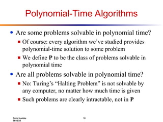 David Luebke 10
06/12/25
Polynomial-Time Algorithms
● Are some problems solvable in polynomial time?
■ Of course: every algorithm we’ve studied provides
polynomial-time solution to some problem
■ We define P to be the class of problems solvable in
polynomial time
● Are all problems solvable in polynomial time?
■ No: Turing’s “Halting Problem” is not solvable by
any computer, no matter how much time is given
■ Such problems are clearly intractable, not in P
 