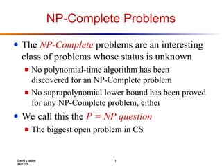 David Luebke 11
06/12/25
NP-Complete Problems
● The NP-Complete problems are an interesting
class of problems whose status is unknown
■ No polynomial-time algorithm has been
discovered for an NP-Complete problem
■ No suprapolynomial lower bound has been proved
for any NP-Complete problem, either
● We call this the P = NP question
■ The biggest open problem in CS
 