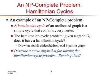 David Luebke 12
06/12/25
An NP-Complete Problem:
Hamiltonian Cycles
● An example of an NP-Complete problem:
■ A hamiltonian cycle of an undirected graph is a
simple cycle that contains every vertex
■ The hamiltonian-cycle problem: given a graph G,
does it have a hamiltonian cycle?
○ Draw on board: dodecahedron, odd bipartite graph
■ Describe a naïve algorithm for solving the
hamiltonian-cycle problem. Running time?
 