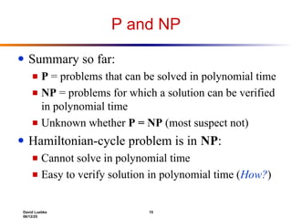 David Luebke 15
06/12/25
P and NP
● Summary so far:
■ P = problems that can be solved in polynomial time
■ NP = problems for which a solution can be verified
in polynomial time
■ Unknown whether P = NP (most suspect not)
● Hamiltonian-cycle problem is in NP:
■ Cannot solve in polynomial time
■ Easy to verify solution in polynomial time (How?)
 