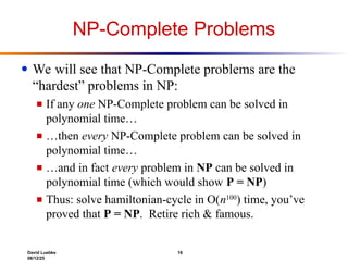 David Luebke 16
06/12/25
NP-Complete Problems
● We will see that NP-Complete problems are the
“hardest” problems in NP:
■ If any one NP-Complete problem can be solved in
polynomial time…
■ …then every NP-Complete problem can be solved in
polynomial time…
■ …and in fact every problem in NP can be solved in
polynomial time (which would show P = NP)
■ Thus: solve hamiltonian-cycle in O(n100
) time, you’ve
proved that P = NP. Retire rich & famous.
 