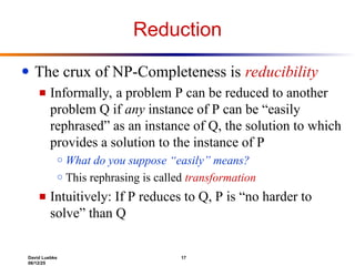 David Luebke 17
06/12/25
Reduction
● The crux of NP-Completeness is reducibility
■ Informally, a problem P can be reduced to another
problem Q if any instance of P can be “easily
rephrased” as an instance of Q, the solution to which
provides a solution to the instance of P
○ What do you suppose “easily” means?
○ This rephrasing is called transformation
■ Intuitively: If P reduces to Q, P is “no harder to
solve” than Q
 
