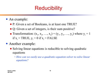 David Luebke 18
06/12/25
Reducibility
● An example:
■ P: Given a set of Booleans, is at least one TRUE?
■ Q: Given a set of integers, is their sum positive?
■ Transformation: (x1, x2, …, xn) = (y1, y2, …, yn) where yi = 1
if xi = TRUE, yi = 0 if xi = FALSE
● Another example:
■ Solving linear equations is reducible to solving quadratic
equations
○ How can we easily use a quadratic-equation solver to solve linear
equations?
 