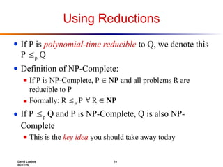 David Luebke 19
06/12/25
Using Reductions
● If P is polynomial-time reducible to Q, we denote this
P p Q
● Definition of NP-Complete:
■ If P is NP-Complete, P  NP and all problems R are
reducible to P
■ Formally: R p P  R  NP
● If P p Q and P is NP-Complete, Q is also NP-
Complete
■ This is the key idea you should take away today
 