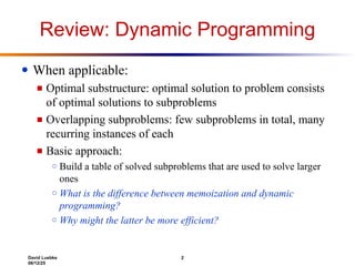David Luebke 2
06/12/25
Review: Dynamic Programming
● When applicable:
■ Optimal substructure: optimal solution to problem consists
of optimal solutions to subproblems
■ Overlapping subproblems: few subproblems in total, many
recurring instances of each
■ Basic approach:
○ Build a table of solved subproblems that are used to solve larger
ones
○ What is the difference between memoization and dynamic
programming?
○ Why might the latter be more efficient?
 